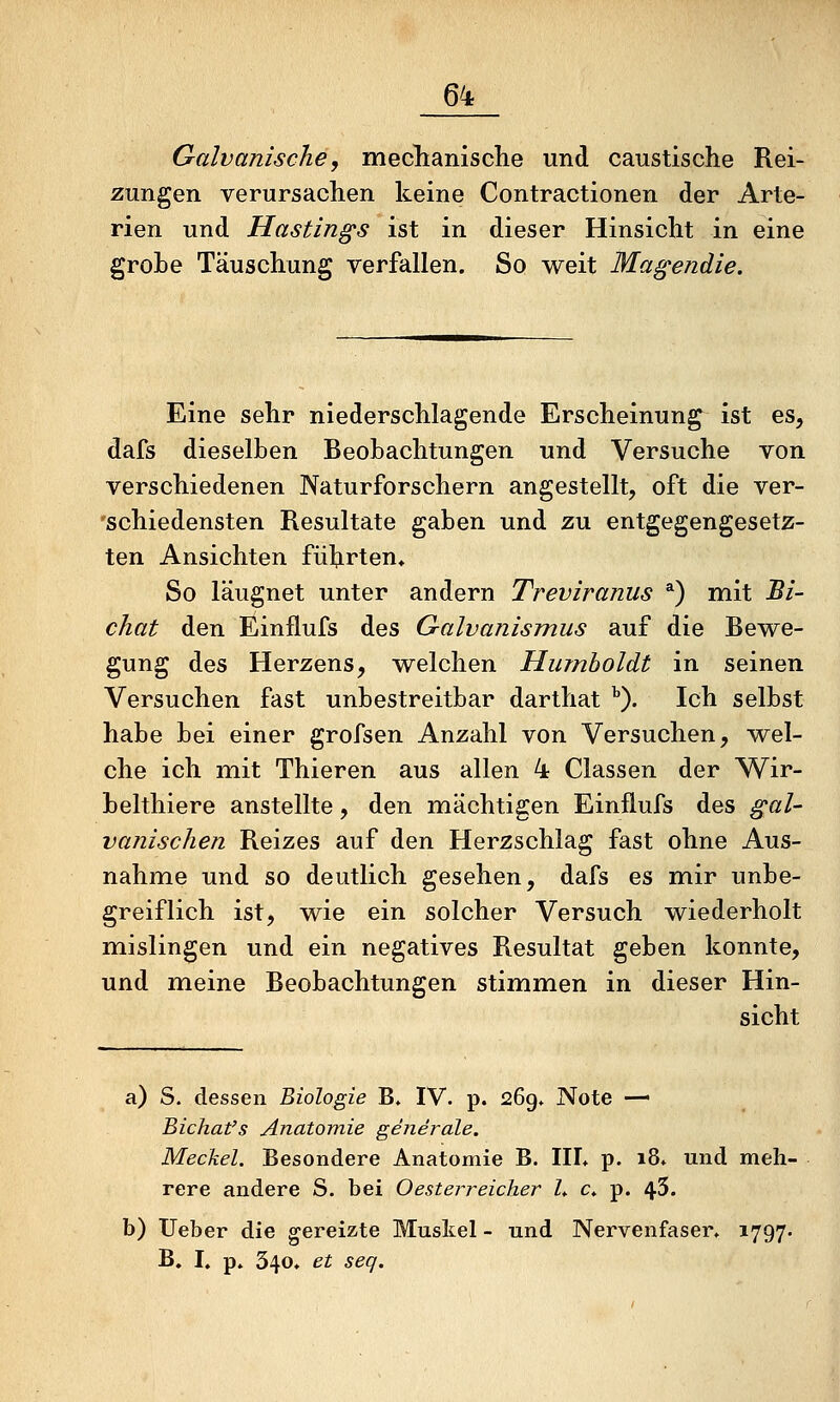 Galvanische, meclianische und caustische Rei- zungen verursachen keine Contractionen der Arte- rien und Hastings ist in dieser Hinsicht in eine grobe Täuschung verfallen. So weit Magendie. Eine sehr niederschlagende Erscheinung ist es, dafs dieselben Beobachtungen und Versuche von verschiedenen Naturforschern angestellt, oft die ver- 'schiedensten Resultate gaben und zu entgegengesetz- ten Ansichten führten. So läugnet unter andern Treviranus *) mit Bi- chat den Einflufs des Galvanismus auf die Bewe- gung des Herzens, welchen Humboldt in seinen Versuchen fast unbestreitbar darthat ^). Ich selbst habe bei einer grofsen Anzahl von Versuchen, wel- che ich mit Thieren aus allen 4 Classen der Wir- belthiere anstellte, den mächtigen Einflufs des gal- vanischen Reizes auf den Herzschlag fast ohne Aus- nahme und so deutlich gesehen, dafs es mir unbe- greiflich ist, wie ein solcher Versuch wiederholt mislingen und ein negatives Resultat geben konnte, und meine Beobachtungen stimmen in dieser Hin- sicht a) S. dessen Biologie B, IV. p. 269» Note — Bichat's Anatomie generale. Meckel. Besondere Anatomie B. IIL p. i8* und meh- rere andere S. bei Oesterreicher L c» p. 45. b) lieber die gereizte Muskel - und Nervenfaser» 1797. B. I. p* 340» et seq.