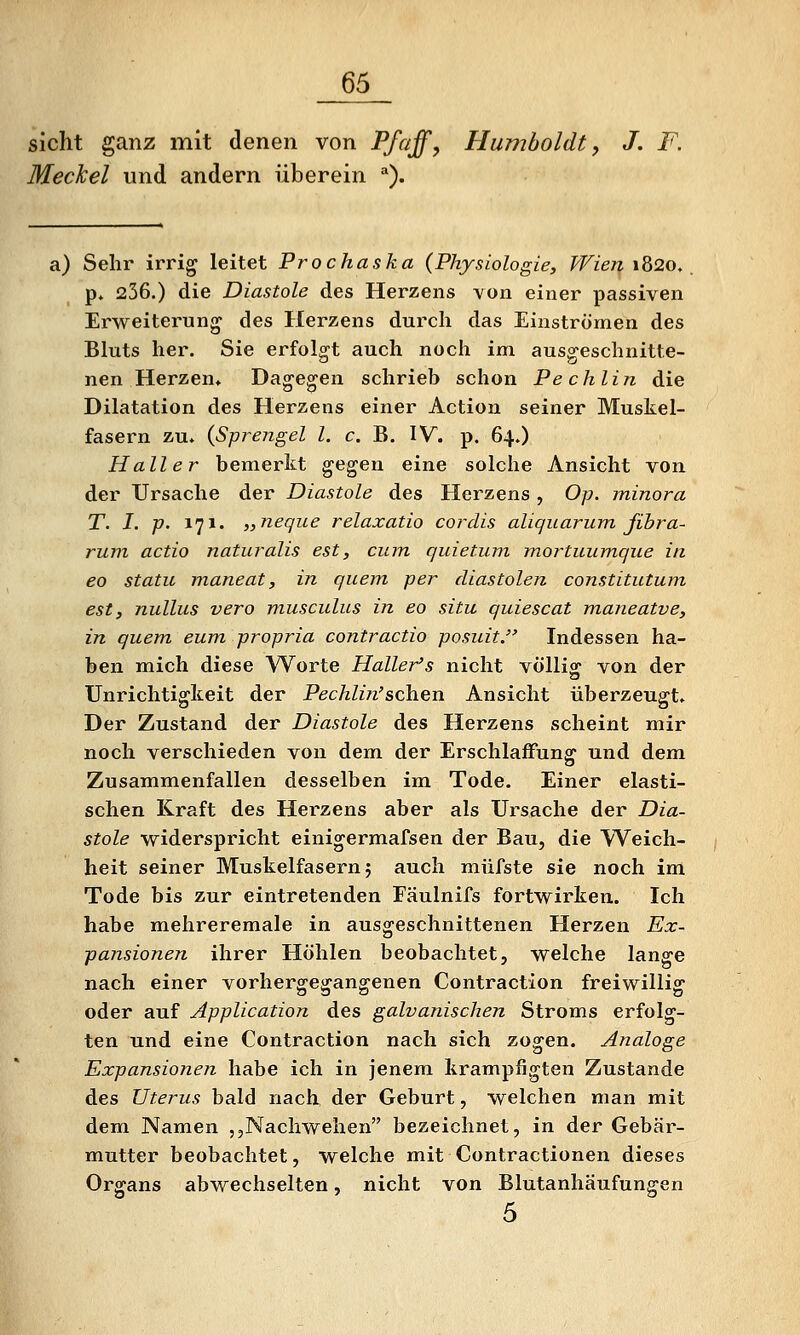 sieht ganz mit denen von Pfaffe Humboldt, J. F. Meckel und andern überein *). a) Sehr irrig leitet Prochaska (Physiologie, Wien ib2o, _ p. 236.) die Diastole des Herzens von einer passiven Erweiterung des Herzens durch das Einströmen des Bluts her. Sie erfolgt auch noch im ausgeschnitte- nen Herzen, Dagegen schrieb schon Pechlin die Dilatation des Herzens einer Action seiner Muskel- fasern zu, {Sprengel l. c. B. IV. p. 64.) Hall er bemerkt gegen eine solche Ansicht von der Ursache der Diastole des Herzens, Op. minora T. I. p. 171. „neque relaxatio cordis aliquarum fibra- rum actio naturalis est, cum c/uietum mortuumque in 60 statu maneat, in quem per diastolen constitutum est, nullus vero musculus in eo situ quiescat maneatve, in quem eum propria contractio posuit. Indessen ha- ben mich diese Worte Haller's nicht völlig von der Unrichtigkeit der Pechlin'sehen Ansicht überzeugt. Der Zustand der Diastole des Herzens scheint mir noch verschieden von dem der Erschlaffung und dem Zusammenfallen desselben im Tode. Einer elasti- schen Kraft des Herzens aber als Ursache der Dia- stole widerspricht einigermafsen der Bau, die Weich- heit seiner Muskelfasern 5 auch miifste sie noch im Tode bis zur eintretenden Fäulnifs fortwirken. Ich habe mehreremale in ausgeschnittenen Herzen Ex- pansionen ihrer Höhlen beobachtet, welche lange nach einer vorhergegangenen Contraction freiwillig oder auf Application des galvanischen Stroms erfolg- ten und eine Contraction nach sich zogen. Analoge Expansionen habe ich in jenem krampfigten Zustande des Uterus bald nach der Geburt, welchen man mit dem Namen jjNachwehen bezeichnet, in der Gebär- mutter beobachtet, welche mit Contractionen dieses Organs abwechselten, nicht von Blutanhäufungen