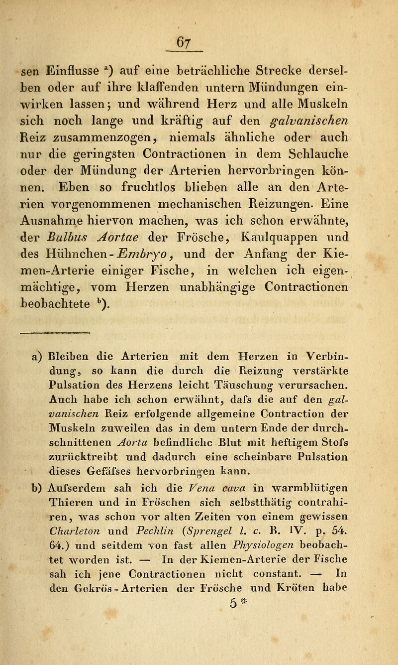 sen Einflüsse ) auf eine beträchliche Strecke dersel- ben oder auf ihre klaffenden untern Mündungen ein- wirken lassen; und während Herz und alle Muskeln sich noch lange und kräftig auf den galvanischen Reiz zusammenzogen, niemials ähnliche oder auch nur die geringsten Contractionen in dem Schlauche oder der Mündung der Arterien hervorbringen kön- nen. Eben so fruchtlos blieben alle an den Arte- rien vorgenommenen mechanischen Reizungen. Eine Ausnahme hiervon machen, was ich schon erwähnte, der Bulbus Aortae der Frösche, Kaulquappen und des Hühnchen - jE77zZ>ryo, und der Anfang der Kie- men-Arterie einiger Fische, in welchen ich eigen- mächtige, vom Herzen unabhängige Contractionen beobachtete ''). a) Bleiben die Arterien mit dem Herzen in Verbin- dung, so kann die durch die Reizung verstärkte Pulsation des Herzens leiclit Täuschung verursachen. Auch habe ich schon erwähnt, dafs die auf den gal- vanischen Reiz erfolgende allgemeine Contraction der Muskeln zuweilen das in dem untern Ende der durch- schnittenen Aorta befindliche Blut mit heftigem Stofs zurücktreibt und dadurch eine scheinbare Pulsation dieses Gefäfses hervorbringen kann. b) Aufserdem sah ich die Vena cava in warmblütigen Thieren und in Fröschen sich selbstthätig contrahi- ren, was schon vor alten Zeiten von einem gewissen Charleton und Pechlin (Sprengel l. c. B. IV. p. 54. 64.) und seitdem von fast allen Physiologen beobach- tet worden ist. — In der Kiemen-Arterie der Fische sah ich jene Contractionen nicht constant. — In den Gekrös - Arterien der Frösche und Kröten habe