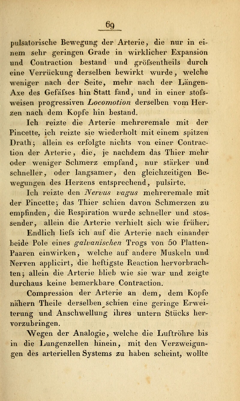 pulsatorische Bewegung der Arterie, die nur in ei- nem sehr geringen Grade in wirklicher Expansion und Contraction bestand und gröfsentheils durch eine Verrückung derselben bewirkt wurde, welche weniger nach der Seite, mehr nach der Längen- Axe des Gefäfses hin Statt fand, und in einer stofs- weisen progressiven LocoTnotion derselben vom Her- zen nach dem Kopfe hin bestand. Ich reizte die Arterie mehreremale mit der Pincette, ich reizte sie wiederholt mit einem spitzen Drath^ allein es erfolgte nichts von einer Contrac- tion der Arterie, die, je nachdem das Thier mehr oder weniger Schmerz empfand, nur stärker und schneller, oder langsamer, den gleichzeitigen Be- wegungen des Herzens entsprechend, pulsirte. Ich reizte den Nervus va^us mehreremale mit der Pincettej das Thier schien davon Schmerzen zu empfinden, die Respiration wurde schneller und stos- sender, allein die Arterie verhielt sich wie früher. Endlich liefs ich auf die Arterie nach einander beide Pole eines galvanischen Trogs von 5o Platten- Paaren einwirken, welche auf andere Muskeln und Nerven applicirt, die heftigste Pieaction hervorbrach- ten j allein die Arterie blieb wie sie war und zeigte durchaus keine bemerkbare Contraction. Compression der Arterie an dem, dem. Kopfe nähern Theile derselben^schien eine geringe Erwei- terung und Anschwellung ihres untern Stücks her- vorzubringen. Wegen der Analogie, welche die Luftröhre bis in die Lungenzellen hinein, mit den Verzweigun- gen des arteriellen Systems zu haben scheint, wollte