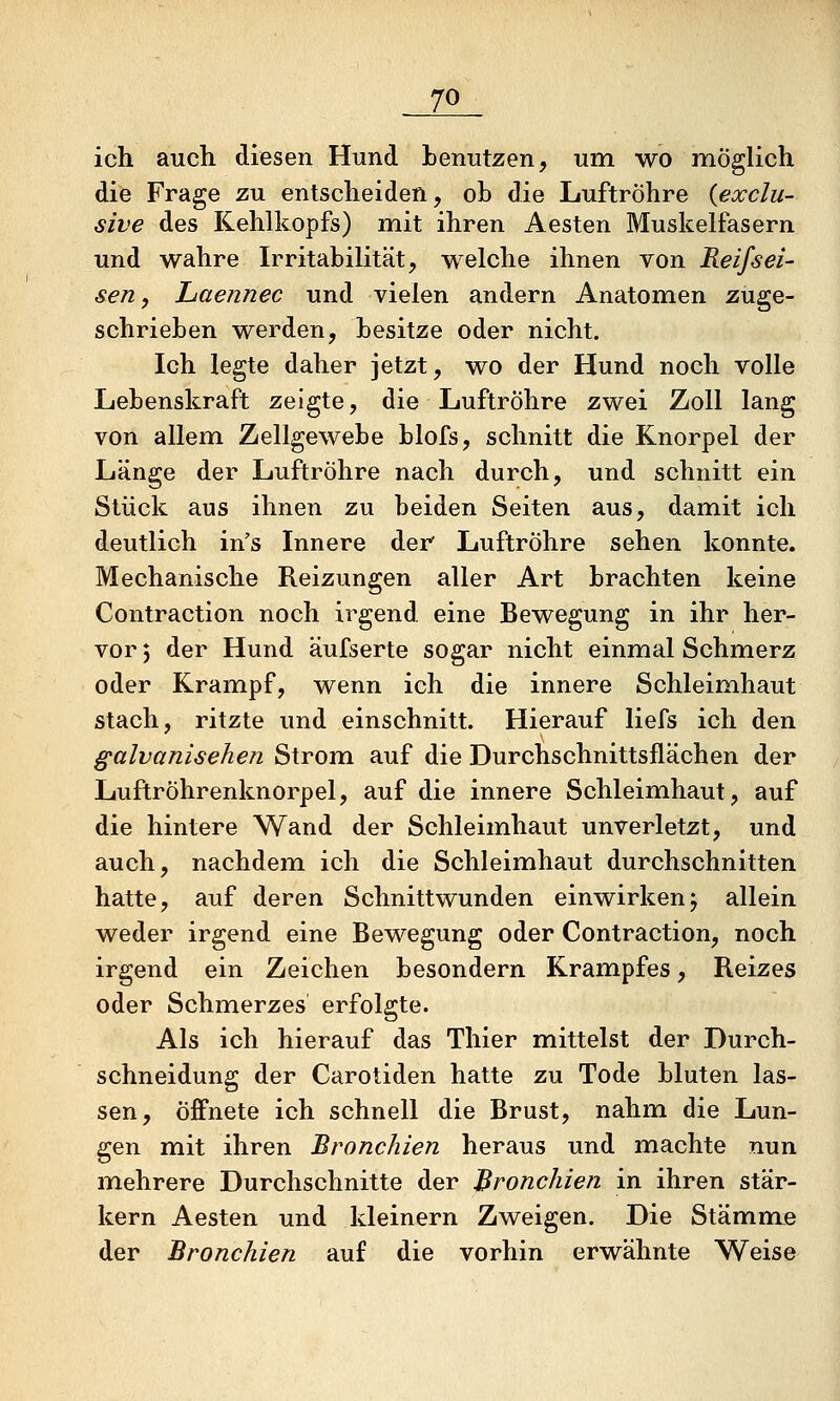 ich auch diesen Hund benutzen, um wo möglich die Frage zu entscheiden, ob die Luftröhre {exclu- sive des Kehlkopfs) mit ihren Aesten Muskelfasern und wahre Irritabilität, welche ihnen von Reifsei- sen, Laennec und vielen andern Anatomen zuge- schrieben werden, besitze oder nicht. Ich legte daher jetzt, wo der Hund noch volle Lebenskraft zeigte, die Luftröhre zwei Zoll lang von allem Zellgewebe blofs, schnitt die Knorpel der Länge der Luftröhre nach durch, und schnitt ein Stück aus ihnen zu beiden Seiten aus, damit ich deutlich in's Innere der Luftröhre sehen konnte. Mechanische Reizungen aller Art brachten keine Contraction noch irgend, eine Bewegung in ihr her- vor 5 der Hund äufserte sogar nicht einmal Schmerz oder Krampf, wenn ich die innere Schleimhaut stach, ritzte und einschnitt. Hierauf liefs ich den galvanisehen Strom auf die Durchschnittsflächen der Luftröhrenknorpel, auf die innere Schleimhaut, auf die hintere Wand der Schleimhaut unverletzt, und auch, nachdem ich die Schleimhaut durchschnitten hatte, auf deren Schnittwunden einwirkenj allein weder irgend eine Bewegung oder Contraction, noch irgend ein Zeichen besondern Krampfes, Reizes oder Schmerzes erfolgte. Als ich hierauf das Thier mittelst der Durch- schneidung der Carotiden hatte zu Tode bluten las- sen, öffnete ich schnell die Brust, nahm die Lun- gen mit ihren Bronchien heraus und machte nun mehrere Durchschnitte der Bronchien in ihren stär- kern Aesten und kleinern Zweigen. Die Stämm.e der Bronchien auf die vorhin erwähnte Weise