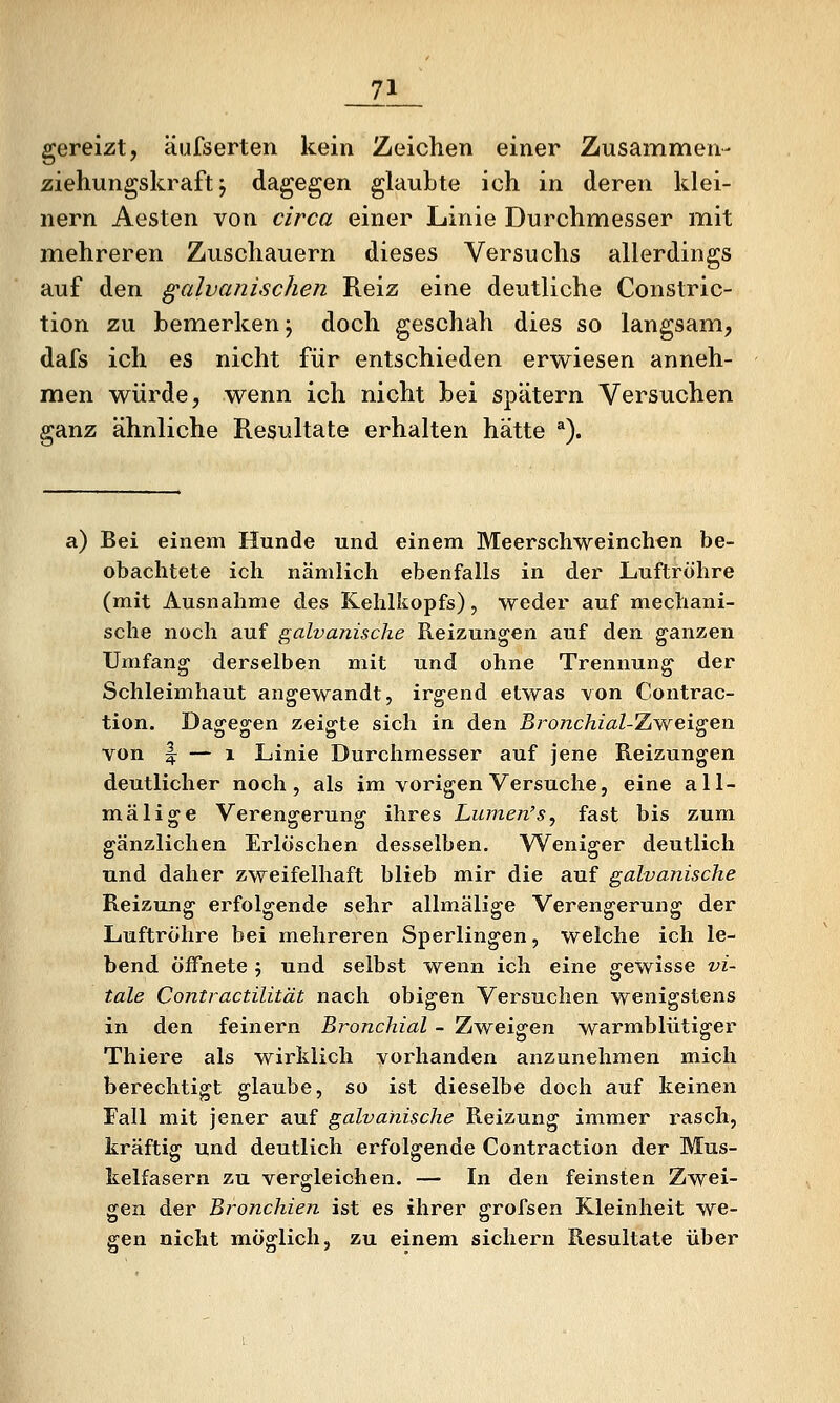 __71_ gereizt, äufserten kein Zeichen einer Zusammen- Ziehungskraft j dagegen glaubte ich in deren klei- nern Aesten von circa einer Linie Durchmesser mit mehreren Zuschauern dieses Versuchs allerdings auf den galvanischen Reiz eine deutliche Constric- tion zu bemerken; doch geschah dies so langsam, dafs ich es nicht für entschieden erwiesen anneh- men würde, wenn ich nicht bei spätem Versuchen ganz ähnliche Resultate erhalten hätte ^). a) Bei einem Hunde und einem Meerschweinchen be- obachtete ich nämlich ebenfalls in der Luftröhre (mit Ausnahme dies Kehlkopfs), weder auf mechani- sche noch auf galvanische Reizungen auf den g^anzen Umfang derselben mit und ohne Trennung der Schleimhaut angewandt, irgend etwas von Contrac- tion. Dao^e^en zeigte sich in den Bro7ichial-Zweis;en. von f — 1 Linie Durchmesser auf jene Reizungen deutlicher noch, als im vorigen Versuche, eine all- mälige Verengerung ihres Lumen's, fast bis zum gänzlichen Erlöschen desselben. Weniger deutlich und daher zweifelhaft blieb mir die auf galvanische Reizung erfolgende sehr allmälige Verengerung der Luftröhre bei mehreren Sperlingen, welche ich le- bend öffnete 5 und selbst wenn ich eine gewisse vi- tale Contractilität nach obigen Versuchen wenigstens in den feinern Bronchial - Zweigen warmblütiger Thiere als wirklich vorhanden anzunehmen mich berechtigt glaube, so ist dieselbe doch auf keinen Fall mit jener auf galvanische Reizung immer rasch, kräftig und deutlich erfolgende Contraction der Mus- kelfasern zu vergleichen. — In den feinsten Zwei- gen der Bronchien ist es ihrer grofsen Kleinheit we- gen nicht möglich, zu einem sichern Resultate über
