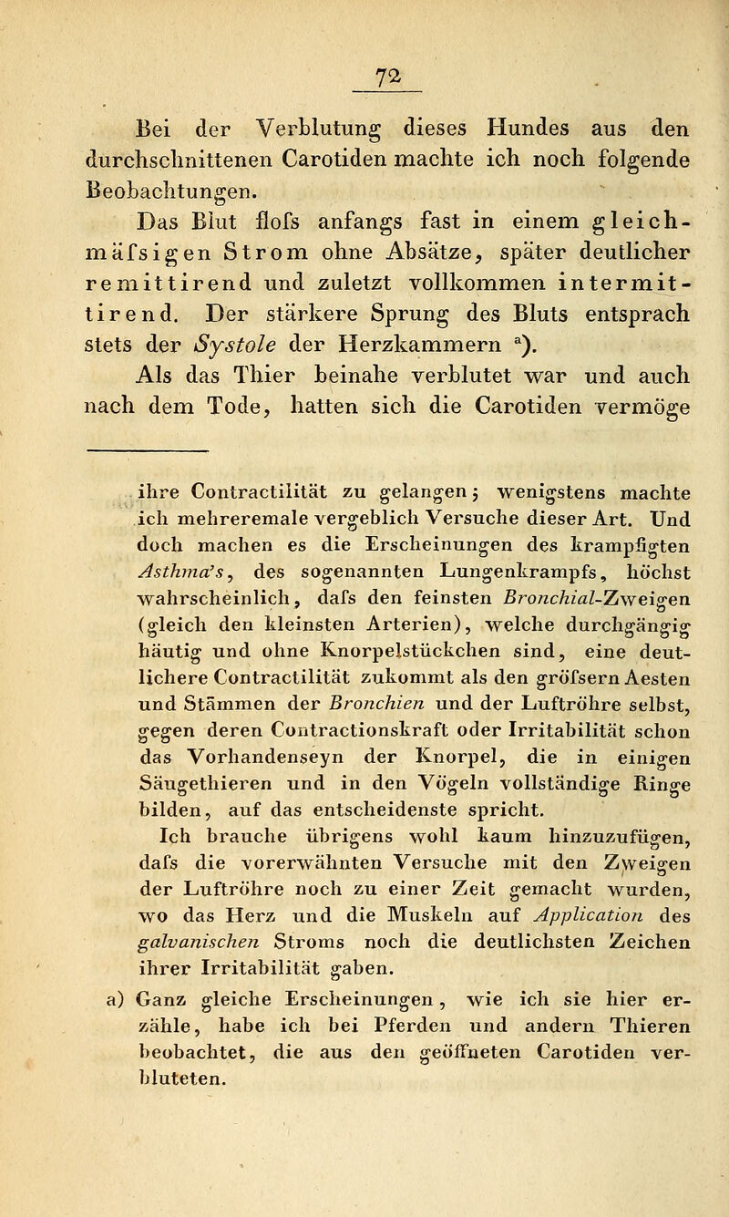 7^ Bei der Verblutung dieses Hundes aus den durchschnittenen Carotiden machte ich noch folgende BeoLachtungen. Das Blut ilofs anfangs fast in einem gleich- mäfsigen Strom ohne Absätze, später deutlicher remittirend und zuletzt vollkommen intermit- tirend. Der stärkere Sprung des Bluts entsprach stets der Systole der Herzkammern ^). Als das Thier beinahe verblutet war und auch nach dem Tode, hatten sich die Carotiden vermöge ihre Contractilität zu gelangen j wenigstens machte ich mehreremale vergeblich Versuche dieser Art. Und doch machen es die Erscheinungen des krampfigten Asthma's^ des sogenannten Lungenkrampfs, höchst wahrscheinlich, dafs den feinsten ßro/zcÄzaZ-Zweigen (gleich den kleinsten Arterien), welche durchgängig häutig und ohne Knorpelstückchen sind, eine deut- lichere Contractilität zukommt als den gröfsern Aesten und Stämmen der Bronchien und der Luftröhre selbst, ^^^en deren Contractionskraft oder Irritabilität schon das Vorhandenseyn der Knorpel, die in einigen Säugethieren und in den Vögeln vollständige Ringe bilden, auf das entscheidenste spricht. Ich brauche übrigens wohl kaum hinzuzufügen, dafs die vorerwähnten Versuche mit den Zweiten der Luftröhre noch zu einer Zeit gemacht wurden, wo das Herz und die Muskeln auf Application des galvanischen Stroms noch die deutlichsten Zeichen ihrer Irritabilität gaben, a) Ganz gleiche Erscheinungen, wie ich sie hier er- zähle, habe ich bei Pferden und andern Thieren beobachtet, die aus den geöffneten Carotiden ver- bluteten.