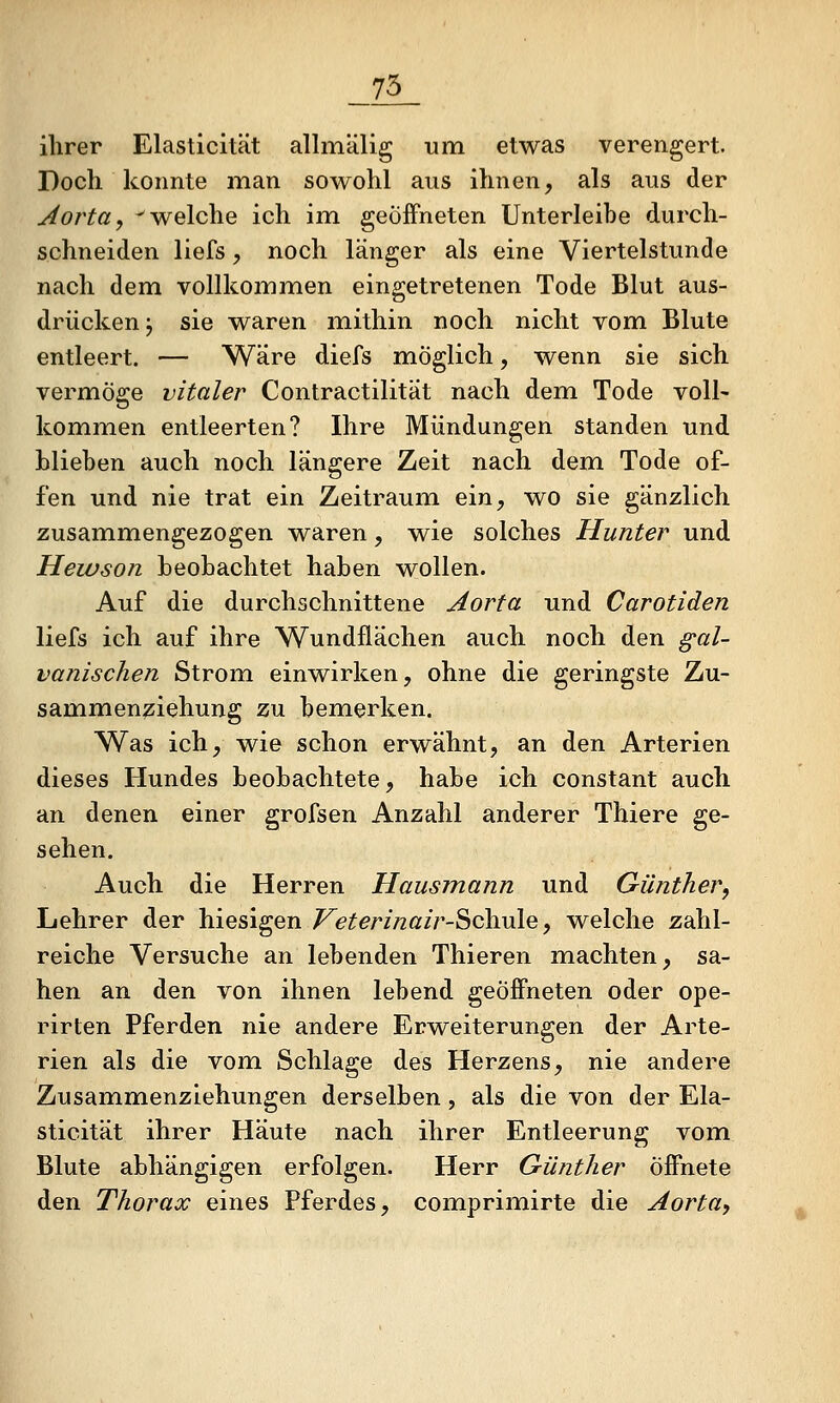 _75_ ihrer Elasticität allmälig um etwas verengert. Doch konnte man sowohl aus ihnen, als aus der Aorta, -welche ich im. geöffneten Unterleibe durch- schneiden liefs y noch länger als eine Viertelstunde nach dem vollkommen eingetretenen Tode Blut aus- drücken j sie waren mithin noch nicht vom Blute entleert. — Wäre diefs möglich, wenn sie sich vermöge vitaler Contractilität nach dem Tode voll- kommen entleerten? Ihre Mündungen standen und blieben auch noch längere Zeit nach dem Tode of- fen und nie trat ein Zeitraum ein, wo sie gänzlich zusammengezogen waren, wie solches Hunter und Heivson beobachtet haben wollen. Auf die durchschnittene Aorta und Carotiden liefs ich auf ihre Wundflächen auch noch den gal- vanischen Strom einwirken, ohne die geringste Zu- sammenziehung zu bemerken. Was ich, wie schon erwähnt, an den Arterien dieses Hundes beobachtete, habe ich constant auch an denen einer grofsen Anzahl anderer Thiere ge- sehen. Auch die Herren Hausmann und Günther, Lehrer der hiesigen F^eterinairSchule, welche zahl- reiche Versuche an lebenden Thieren machten, sa- hen an den von ihnen lebend geöffneten oder ope- rirten Pferden nie andere Erweiterungen der Arte- rien als die vom Schlage des Herzens, nie andere Zusammenziehungen derselben, als die von der Ela- sticität ihrer Häute nach ihrer Entleerung vom Blute abhängigen erfolgen. Herr Günther Öffnete den Thorax eines Pferdes, comprimirte die Aorta-,