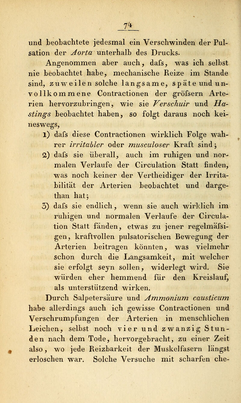 und beobachtete jedesmal ein Verschwinden der Pul- sation der Aorta unterhalb des Drucks. Angenommen aber auch, dafs, was ich selbst nie beobachtet habe, mechanische Reize im Stande sind, zuweilen solche langsame, späte und un- vollkommene Contractionen der gröfsern Arte- rien hervorzubringen, wie sie Kerschuir und Ha- stings beobachtet haben, so folgt daraus noch kei- neswegs, 1) dafs diese Contractionen wirklich Folge wah- rer irritabler oder jnusculoser Kraft sind j 2) dafs sie überall, auch im ruhigen und nor- malen Verlaufe der Circulation Statt finden, was noch keiner der Vertheidiger der Irrita- bilität der Arterien beobachtet und darge- than hatj 5) dafs sie endlich, wenn sie auch wirklich im ruhigen und normalen Verlaufe der Circula- tion Statt fänden, etwas zu jener regelmäfsi- gen, kraftvollen pulsatorischen Bewegung der Arterien beitragen könnten, was vielmehr schon durch die Langsamkeit, mit welcher sie erfolgt seyn sollen, widerlegt wird. Sie würden eher hemmend für den Kreislauf, als unterstützend wirken. Durch Salpetersäure und Ammonium causticum habe allerdings auch ich gewisse Contractionen und VerSchrumpfungen der Arterien in menschlichen Leichen, selbst noch vier und zwanzig Stun- den nach dem Tode, hervorgebracht, zu einer Zeit also, wo jede Reizbarkeit der Muskelfasern längst erloschen war. Solche Versuche mit scharfen che-