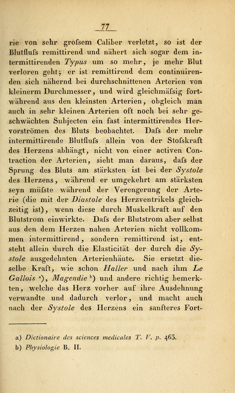 _22L. rie von sehr grofsem Caliber verletzt, so ist der Blutflufs remittirend und nähert sich sogar dem in- termittirenden Typus um so mehr, je mehr Blut verloren gehtj er ist remittirend dem continuiren- den sich nähernd Lei durchschnittenen Arterien von kleinerm Durchmesser, und wird gleichmäfsig fort- während aus den kleinsten Arterien, obgleich man auch in sehr kleinen Arterien oft noch bei sehr ge- schwächten Subjecten ein fast intermittirendes Her- vorströmen des Bluts beobachtet. Dafs der mehr intermittirende Blutflufs allein Von der Stofskraft des Herzens abhängt, nicht von einer activen Con- traction der Arterien, sieht man daraus, dafs der Sprung des Bluts am stärksten ist bei der Systole des Herzens, während er umgekehrt am stärksten seyn müfste während der Verengerung der Arte- rie (die mit der Diastole des Herzventrikels gleich- zeitig ist), wenn diese durch Muskelkraft auf den Blutstrom einwirkte. Dafs der Blutstrom aber selbst aus den dem Herzen nahen Arterien nicht vollkom- men intermittirend, sondern remittirend ist, ent- steht allein durch die Elasticität der durch die Sy- stole ausgedehnten Arterienhäute. Sie ersetzt die- selbe Kraft, wie schon Haller und nach ihm Le Gallois ^), Magendie ^) und andere richtig bemerk- ten , welche das Herz vorher auf ihre Ausdehnung verwandte und dadurch verlor, und macht auch nach der Systole des Herzens ein sanfteres Fort- a) Dictionaire des sciences medicales T. V, p.. 463.