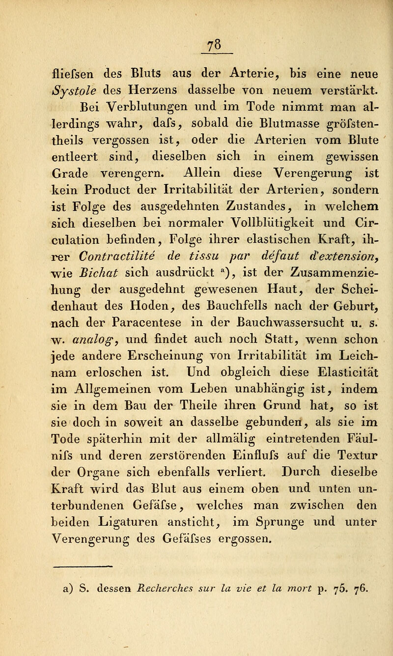 fliefsen des Bluts aus der Arterie, bis eine neue Systole des Herzens dasselbe von neuem verstärkt. Bei Verblutungen und im Tode nimmt man al- lerdings wabr, dafs, sobald die Blutmasse gröfsten- theils vergossen ist, oder die Arterien vom Blute entleert sind, dieselben sich in einem gewissen Grade verengern. Allein diese Verengerung ist kein Product der Irritabilität der Arterien, sondern ist Folge des ausgedehnten Zustandes, in welchem sich dieselben bei normaler Vollblütigkeit und Cir- culation befinden, Folge ihrer elastischen Kraft, ih- rer Contractilite de tissu par defaut d'extension, wie Bichat sich ausdrückt *), ist der Zusammenzie- hung der ausgedehnt gewesenen Haut, der Schei- denhaut des Hoden, des Bauchfells nach der Geburt, nach der Paracentese in der Bauchwassersucht u. s. w. analog, und findet auch noch Statt, wenn schon jede andere Erscheinung von Irritabilität im Leich- nam erloschen ist. Und obgleich diese Elasticität im Allgemeinen vom Leben unabhängig ist, indem sie in dem Bau der Theile ihren Grund hat, so ist sie doch in soweit an dasselbe gebunden, als sie im Tode späterhin mit der allmälig eintretenden Fäul- nifs und deren zerstörenden Einflufs auf die Textur der Organe sich ebenfalls verliert. Durch dieselbe Kraft wird das Blut aus einem oben und unten un- terbundenen Gefäfse, welches man zwischen den beiden Ligaturen ansticht, im Sprunge und unter Verengerung des Gefäfses ergossen. a) S. dessen Recherches sur la vie et la mort p. yö. 76.