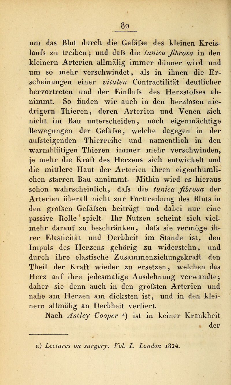 _8o_ um das Blut durch die Gefäfse des kleinen Kreis- laufs zu treiben j und dafs die tunica fihrosa in den kleinern Arterien allmälig immer dünner wird und um so mehr verschwindet, als in ihnen die Er- scheinungen einer vitalen Contractilität deutlicher hervortreten und der Einflufs des Herzstofses ab- nimmt. So finden wir auch in den herzlosen nie- drigem Thieren, deren Arterien und Venen sich nicht im Bau unterscheiden, noch eigenmächtige Bewegungen der Gefäfse, welche dagegen in der aufsteigenden Thierreihe und namentlich in den warmblütigen Thieren immer mehr verschwinden, je mehr die Kraft des Herzens sich entwickelt und die mittlere Haut der Arterien ihren eigenthümli- chen starren Bau annimmt. Mithin wird es hieraus schon wahrscheinlich, dafs die tunica fihrosa der Arterien überall nicht zur Forttreibung des Bluts in den grofsen Gefäfsen beiträgt und dabei nur eine passive Rolle ^ spielt. Ihr Nutzen scheint sich viel- mehr darauf zu beschränken, dafs sie vermöge ih- rer Elasticität und Derbheit im Stande ist, den Impuls des Herzens gehörig zu widerstehn, und durch ihre elastische Zusammenziehungskraft den Theil der Kraft wieder zu ersetzen, welchen das Herz auf ihre jedesmalige Ausdehnung verwandte^ daher sie denn auch in den gröfsten Arterien und nahe am Herzen am dicksten ist, und in den klei- nern allmähg an Derbheit verliert. Nach Astley Cooper *) ist in keiner Krankheit « der a) Lectures on surgery. Vol. I. London i824.