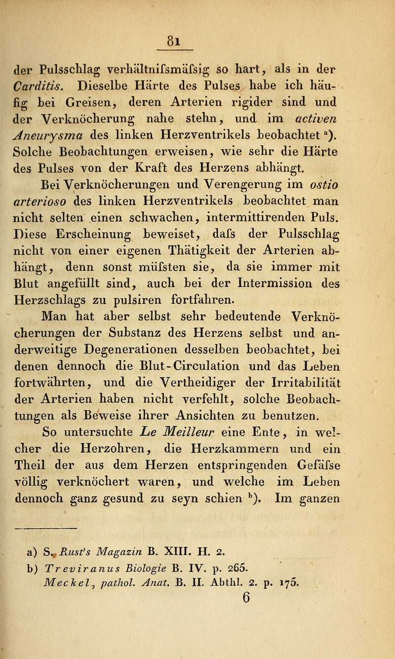 der Pulsschlag verhältnifsmäfsig so hart, als in der Carditis. Dieselbe Härte des Pulses habe ich häu- fig bei Greisen, deren Arterien rigider sind und der Verknöcherung nahe stehn, und im activen Aneurysma des linken Herzventrikels beobachtet ^). Solche Beobachtungen erweisen, wie sehr die Harte des Pulses von der Kraft des Herzens abhängt. Bei Verknöcherungen und Verengerung im ostio arterioso des linken Herzventrikels beobachtet man nicht selten einen schwachen, intermittirenden Puls. Diese Erscheinung beweiset, dafs der Pulsschlag nicht von einer eigenen Thätigkeit der Arterien ab- hängt, denn sonst müfsten sie, da sie immer mit Blut angefüllt sind, auch bei der Intermission des Herzschlags zu pulsiren fortfahren. Man hat aber selbst sehr bedeutende Verknö- cherungen der Substanz des Herzens selbst und an- derweitige Degenerationen desselben beobachtet, bei denen dennoch die Blut-Circulation und das Leben fortwährten, und die Vertheidiger der Irritabilität der Arterien haben nicht verfehlt, solche Beobach- tungen als Beweise ihrer Ansichten zu benutzen. So untersuchte Jue Meilleur eine Ente, in wel- cher die Herzohren, die Herzkammern und ein Theil der aus dem Herzen entspringenden Gefäfse völlig verknöchert waren, und welche im Leben dennoch ganz gesund zu sejn schien ''). Im ganzen a) S^,Rust's Magazin B. XIII. H. 2. b) Treviranus Biologie B. IV. p. 265. Meckelj pathol. AnaU B. IL Abthl. 2. p. 175. 6
