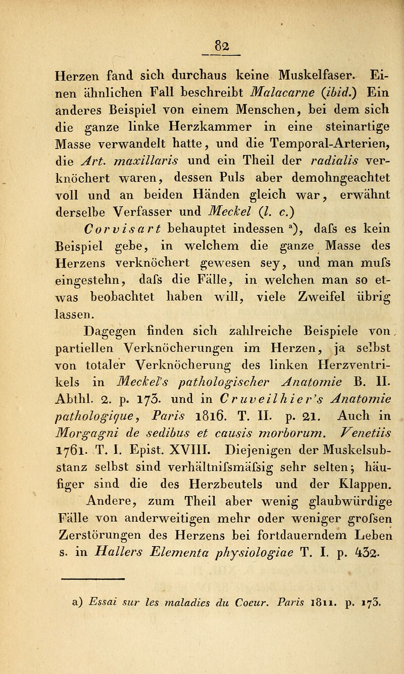 Herzen fand sich durchaus keine Muskelfaser. Ei- nen ähnlichen Fall beschreibt Malacarne {ibid.) Ein anderes Beispiel von einem Menschen, bei dem sich die ganze linke Herzkammer in eine steinartige Masse verwandelt hatte, und die Temporal-Arterien, die Jlrt. maxillaris und ein Theil der radialis ver- knöchert waren, dessen Puls aber demohngeachtet voll und an beiden Händen gleich war, erwähnt derselbe Verfasser und Meclcel (l. c.) Corvisart behauptet indessen^), dafs es kein Beispiel gebe, in welchem die ganze Masse des Herzens verknöchert gewesen sey, und man mufs eingestehn, dafs die Fälle, in welchen man so et- was beobachtet haben will, viele Zweifel übrig lassen. Dagegen finden sich zahlreiche Beispiele von, partiellen Verknöcherungen im Herzen, ja selbst von totaler Verknöcherung des linken Herzventri- kels in Meckel's pathologischer Anatomie B. II. Abthl. 2. p. 173. und in Cruveilhier's Anatomie pathologigue, Paris 1816. T. H. p. 21. Auch in Morgagni de sedibus et causis morhorum. Venetiis 1761. T. I. Epist. XVIII. Diejenigen der Muskelsub- stanz selbst sind verhältnifsmäfsig sehr selten; häu- figer sind die des Herzbeutels und der Klappen. Andere, zum Theil aber wenig glaubwürdige Fälle von anderweitigen mehr oder weniger grofsen Zerstörungen des Herzens bei fortdauerndem Leben s. in Hallers Elementa physiologiae T. I. p. 432. a) Essai sur les maladies du Coeur. Paris 1811. p. lySf