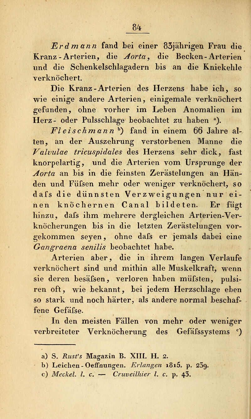 Erdmann fand Lei einer 85jährigen Frau die Kranz-Arterien, die Aorta, die Becken-Arterien und die Schenkelschlagadern bis an die Kniekehle verknöchert. Die Kranz-Arterien des Herzens habe ich, so wie einige andere Arterien, einigemale verknöchert gefunden, ohne vorher im Leben Anomalien im Herz- oder Pulsschlage beobachtet zu haben *). Fleischmann ^) fand in einem 66 Jahre al- ten, an der Auszehrung verstorbenen Manne die Valvulae tricuspidales des Herzens sehr dick, fast knorpelartig, und die Arterien vom Ursprünge der Aorta an bis in die feinsten Zerästelungen an Hän- den und Fiifsen mehr oder weniger verknöchert, so dafs die dünnsten Verzweigungen nur ei- nen knöchernen Canal bildeten. Er fügt hinzu, dafs ihm mehrere dergleichen Arterien-Ver- knöcherungen bis in die letzten Zerästelungen vor- gekommen seyen, ohne dafs er jemals dabei eine Gajigraena senilis beobachtet habe. Arterien aber, die in ihrem langen Verlaufe verknöchert sind und mithin alle Muskelkraft, wenn sie deren besäfsen, verloren haben müfsten, pulsi- ren oft, wie bekannt, bei jedem Herzschlage eben so stark und noch härter, als andere normal beschaf- fene Gefäfse. In den meisten Fällen von mehr oder weniger verbreiteter Verknöcherung des Gefäfssystems '') a) S. Rust's Magazin B. XIII. H. 2. b) Leichen - Oeffnungen. Erlangen i8i5. p. 239» c) Meckel. l. c. — Cruveilhier l. c. p, 43.