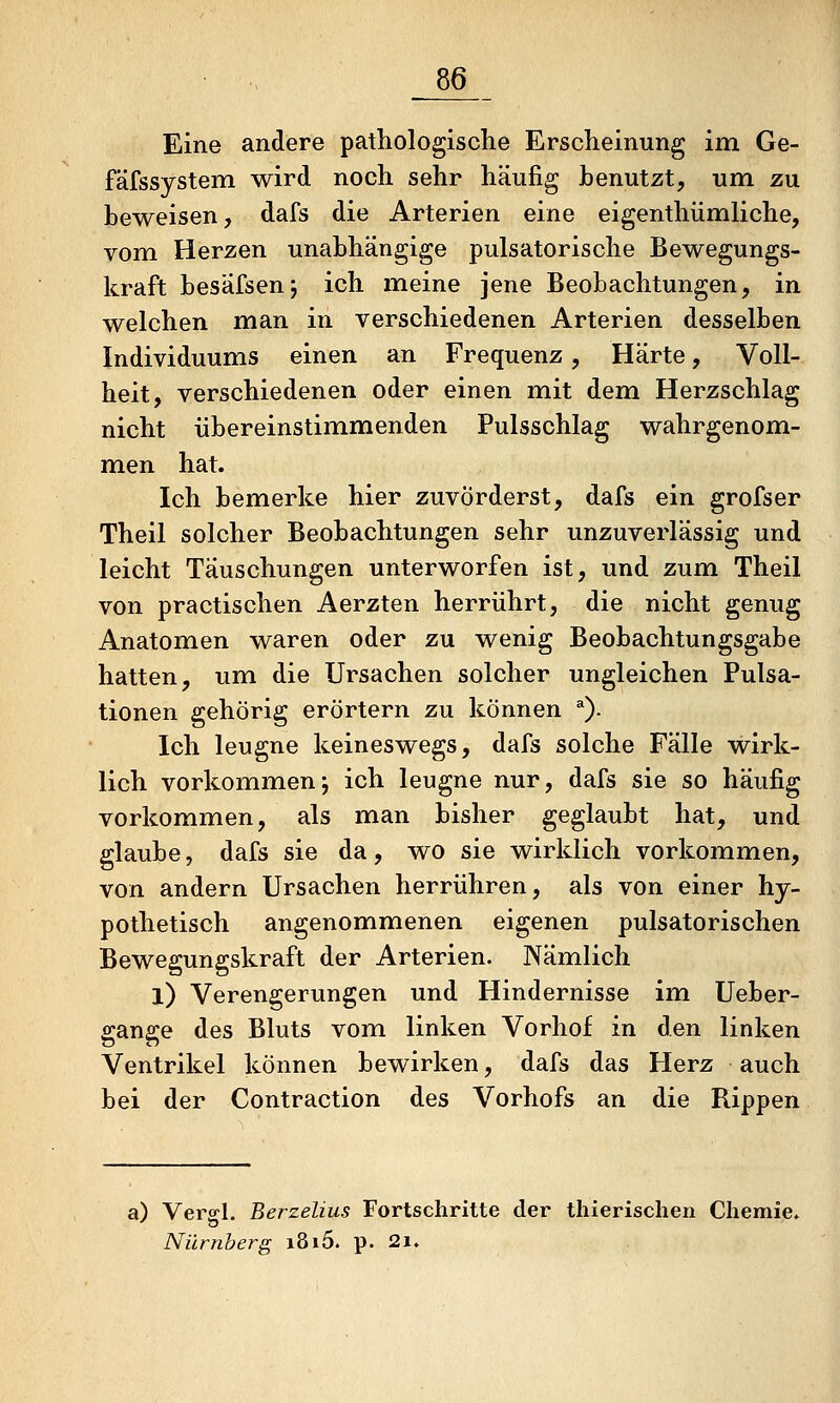 Eine andere pathologische Erscheinung im Ge- fäfssystem wird noch sehr häufig benutzt, um zu beweisen, dafs die Arterien eine eigenthümliche, vom Herzen unabhängige pulsatorische Bewegungs- kraft besäfsen; ich meine jene Beobachtungen, in welchen man in verschiedenen Arterien desselben Individuums einen an Frequenz, Härte, Voll- heit, verschiedenen oder einen mit dem Herzschlag nicht übereinstimmenden Pulsschlag wahrgenom- men hat. Ich bemerke hier zuvörderst, dafs ein grofser Theil solcher Beobachtungen sehr unzuverlässig und leicht Täuschungen unterworfen ist, und zum Theil von practischen Aerzten herrührt, die nicht genug Anatomen waren oder zu wenig Beobachtungsgabe hatten, um die Ursachen solcher ungleichen Pulsa- tionen gehörig erörtern zu können ^). Ich leugne keineswegs, dafs solche Fälle wirk- lich vorkommen; ich leugne nur, dafs sie so häufig vorkommen, als man bisher geglaubt hat, und glaube, dafs sie da, wo sie wirklich vorkommen, von andern Ursachen herrühren, als von einer hy- pothetisch angenommenen eigenen pulsatorischen Bewegungskraft der Arterien. Nämlich X) Verengerungen und Hindernisse im Ueber- gange des Bluts vom linken Vorhof in den linken Ventrikel können bewirken, dafs das Herz auch bei der Contraction des Vorhofs an die Rippen a) Verff-l. Berzelius Fortschritte der thierischen Chemie* Nürnberg i8i5. p. 2i»