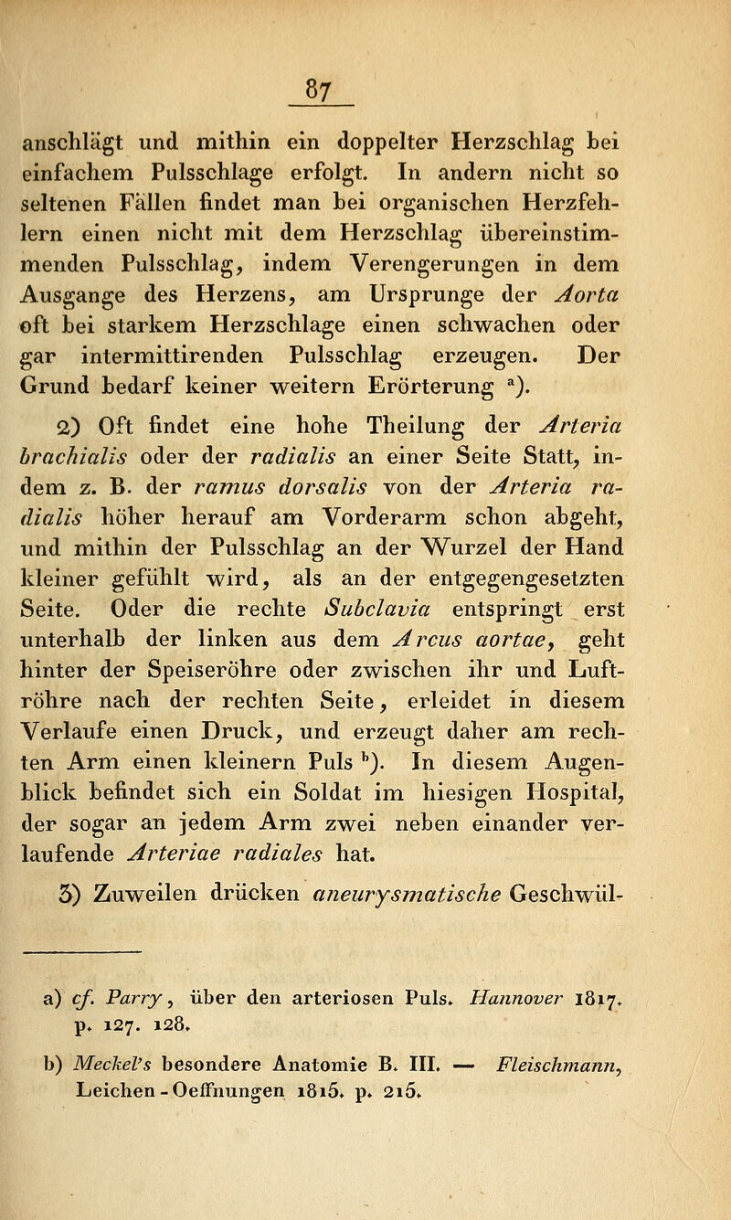 anschlägt und mithin ein doppelter Herzschlag bei einfachem Pulsschlage erfolgt. In andern nicht so seltenen Fällen findet man bei organischen Herzfeh- lern einen nicht mit dem Herzschlag übereinstim- menden Pulsschlag, indem Verengerungen in demi Ausgange des Herzens, am Ursprünge der Aorta oft bei starkem Herzschlage einen schwachen oder gar interm.ittirenden Pulsschlag erzeugen. Der Grund bedarf keiner weitern Erörterung *). 2) Oft findet eine hohe Theilung der Arteria brachialis oder der radialis an einer Seite Statt, in- dem z. B. der ramus dorsalis von der Arteria ra- dialis höher herauf am Vorderarm schon abgeht, und mithin der Pulsschlag an der Wurzel der Hand kleiner gefühlt wird, als an der entgegengesetzten Seite. Oder die rechte Subclavia entspringt erst unterhalb der linken aus dem Arcus aortae, geht hinter der Speiseröhre oder zwischen ihr und Luft- röhre nach der rechten Seite, erleidet in diesem Verlaufe einen Druck, und erzeugt daher am rech- ten Arm einen kleinern Puls ''). In diesem Augen- blick befindet sich ein Soldat im hiesigen Hospital, der sogar an jedem. Arm zwei neben einander ver- laufende Arteriae radiales hat. 3) Zuweilen drücken aneurysmatische Geschwül- a) cf. Parry, über den arteriösen Puls» Hannover 18x7* p» 127. 128» b) Meckel's besondere Anatomie B. IIL — Fleischmann, Leichen - OefFmingen i8i5» p. 2i5»