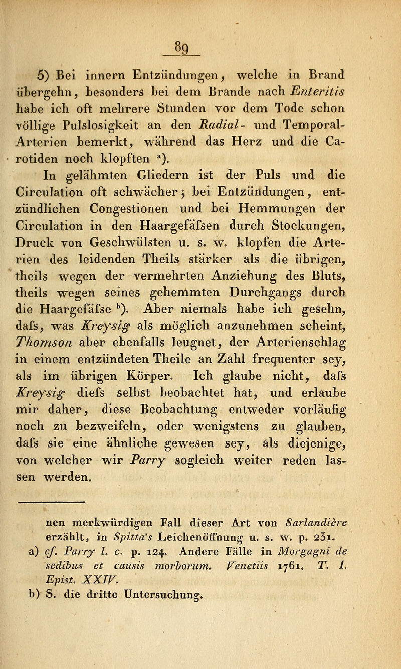 _89_ 5) Bei innern Entzündungen, welche in Brand übergehn, besonders bei dem Brande nach Enteritis habe ich oft mehrere Stunden vor dem Tode schon völlige Pulslosigkeit an den Radial- und Temporal- Arterien bemerkt, während das Herz und die Ca- rotiden noch klopften ^). In gelähmten Gliedern ist der Puls und die Circulation oft schwächer j bei Entzündungen, ent- zündlichen Congestionen und bei Hemmungen der Circulation in den Haargefäfsen durch Stockungen, Druck von Geschwülsten u. s. w. klopfen die Arte- rien des leidenden Theils stärker als die übrigen, theils wegen der verm.ehrten Anziehung des Bluts, theils wegen seines gehemmten Durchgangs durch die Haargefäfse ''). Aber niemals habe ich gesehn, dafs, was Kreysig als möglich anzunehmen scheint, Thomson aber ebenfalls leugnet, der Arterienschlag in einem entzündeten Theile an Zahl frequenter sey, als im übrigen Körper. Ich glaube nicht, dafs Kreysig diefs selbst beobachtet hat, und erlaube mir daher, diese Beobachtung entweder vorläufig noch zu bezweifeln, oder wenigstens zu glauben, dafs sie eine ähnliche gewesen sey, als diejenige, von welcher wir Parry sogleich weiter reden las- sen werden. nen merkwürdigen Fall dieser Art von Sarlandiere erzählt, in Spitta's Leichenöffnung u. s. w. p. 23i. a) cf. Parry l. c. p. 124. Andere Fälle in Morgagni de sedibus et causis morhorum» Venetiis 1761, T. I. EpisU XXIV. b) S. die dritte Untersuchung»
