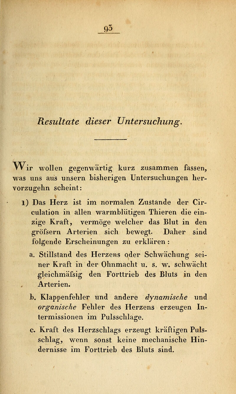 go Resultate dieser Untersuchung. Wir wollen gegenwärtig kurz zusammen fassen, was uns aus unsern bisherigen Untersuchungen her- vorzugehn scheint: l) Das Herz ist im normalen Zustande der Cir- culation in allen warmblütigen Thieren die ein- zige Kraft, vermöge welcher das Blut in den gröfsern Arterien sich bewegt. Daher sind folgende Erscheinungen zu erklären : a. Stillstand des Herzens Q^der Schwächung sei- ner Kraft in der Ohnmacht u. s. w* schwächt gleichmäfsig den Forttrieb des Bluts in den Arterien. b. Klappenfehler und andere dynamische und organische Fehler des Herzens erzeugen In- termissionen im Pulsschlage. c. Kraft des Herzschlags erzeugt kräftigen Puls- schlag, wenn sonst keine mechanische Hin- dernisse im Forttrieb des Bluts sind.