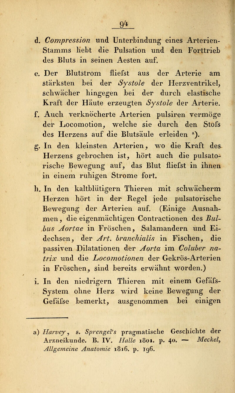 d. Compression und Unterbindung eines Arterien- Stamms hebt die Pulsation und den Forttrieb des Bluts in seinen Aesten auf. e. Der Blutstrom fliefst aus der Arterie am stärksten bei der Systole der Herz Ventrikel, schwächer hingegen bei der durch elastische Kraft der Häute erzeugten Systole der Arterie. f. Auch verknöcherte Arterien pulsiren vermöge der Locomotion, welche sie durch den Stofs des Herzens auf die Blutsäule erleiden *). g. In den kleinsten Arterien, wo die Kraft des- Herzens gebrochen ist, hört auch die pulsato- rische Bewegung auf, das Blut fliefst in ihnen in einem ruhigen Strome fort* h. In den kaltblütigem Thieren m.it schwächerm Herzen hört in der Regel jede pulsatorische Bewegung der Arterien auf. (Einige Ausnah- micn, die eigenmächtigen Contractionen des Bul- bus Aortae in Fröschen, Salamandern und Ei- dechsen, der Art. branchialis in Fischen, die passiven Dilatationen der Aorta im Coluber na- trix und die Locomotionen der Gekrös-Arterien in Fröschen, sind bereits erwähnt worden.) i. In den niedrigem Thieren mit einem Gefäfs- System ohne Herz wird keine Bewegung der Gefäfse bemerkt, ausgenommen bei einigen a) Harvey ^ s. SprengeVs pragmatische Geschichte der Arzneitunde« B. IV. Halle 1801» p. 40. — Meckel, Allgemeine Anatomie 1816. p. 196.