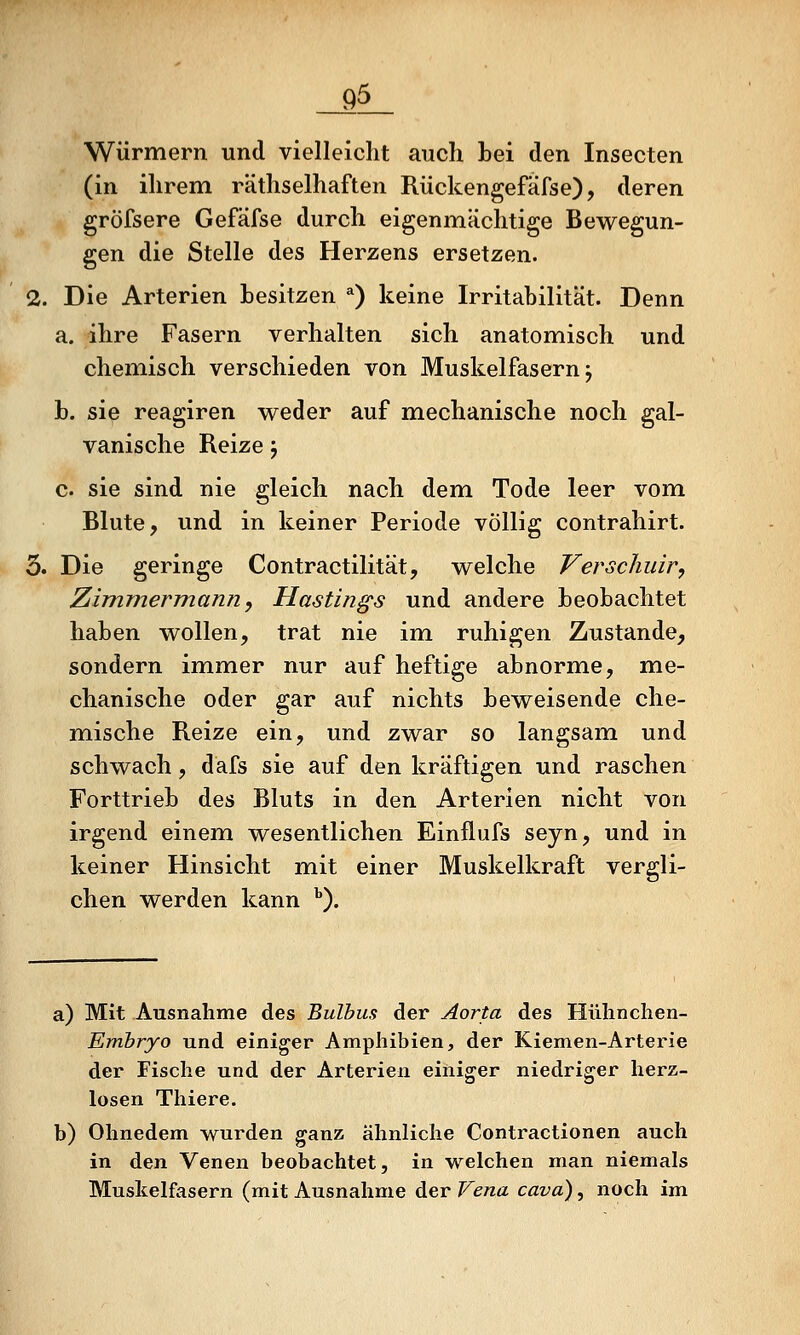 Würmern und vielleicht auch bei den Insecten (in ihrem räthselhaften Rückengefäfse), deren gröfsere Gefäfse durch eigenmächtige Bewegun- gen die Stelle des Herzens ersetzen. 2. Die Arterien besitzen *) keine Irritabilität. Denn a. ihre Fasern verhalten sich anatomisch und chemisch verschieden von Muskelfasern j b. sie reagiren wieder auf mechanische noch gal- vanische Reize j c. sie sind nie gleich nach dem Tode leer vom Blute, und in keiner Periode völlig contrahirt. 3. Die geringe Contractilität, welche Verscliuir, Zimmermann^ Hastings und andere beobachtet haben wollen, trat nie im ruhigen Zustande, sondern immer nur auf heftige abnorme, me- chanische oder gar auf nichts beweisende che- mische Reize ein, und zwar so langsam und schwach, dafs sie auf den kräftigen und raschen Forttrieb des Bluts in den Arterien nicht von irgend einem wesentlichen Einflufs seyn, und in keiner Hinsicht mit einer Muskelkraft vergli- chen werden kann ''). a) Mit Ausnahme des Bulbus der Aorta des Hülinchen- Embryo und einiger Amphibien, der Kiemen-Arterie der Fische und der Arterien einiger niedriger herz- losen Thiere. b) Ohnedem wurden ganz ähnliche Contractionen auch in den Venen beobachtet, in welchen man niemals Muskelfasern (mit Ausnahme der Vena cava), noch im