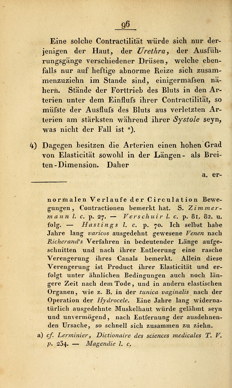 Eine solche Contractilität würde sich nur der- jenigen der Haut, der Urethra, der Ausfüh- rungsgänge verschiedener Drüsen, welche eben- falls nur auf heftige abnorme Reize sich zusam- menzuziehn im Stande sind, einigermafsen nä- hern. Stände der Forttrieb des Bluts in den Ar- terien unter dem Einflufs ihrer Contractilität, so müfste der Ausflufs des Bluts aus verletzten Ar- terien am stärksten während ihrer Systole seyn, was nicht der Fall ist *). 4) Dagegen besitzen die Arterien einen hohen Grad von Elasticität sowohl in der Längen- als Brei- ten-Dimension. Daher a. er- normalen Verlaufe der Circulation Bewe- gungen, Contractionen bemerkt hat. S. Zimmer- mann l. c. p. 27. — Verschuir l. c. p» 81. 82* u» folg. — Hastings l. c. p. 70» Ich selbst, habe Jahre lang varicos ausgedehnt gewesene Venen nach Richerand's Verfahren in bedeutender Länge aufge- schnitten und nach ihrer Entleerung eine rasche Verengerung ihres Canals bemerkt» Allein diese Verengerung ist Product ihrer Elasticität und er- folgt unter ähnlichen Bedino^unocen auch noch län- gere Zeit nach dem Tode, und in andern elastischen Organen, wie z. B. in der tunica vaginalis nach der Operation der Hydrocele. Eine Jahre lang widerna- türlich ausgedehnte Muskelhaut würde gelähmt seyn und unvermögend, nach Entfernung der ausdehnen- den Ursache, so schnell sich zusammen zu ziehn. a) cf. Lerminier, Dictionaire des sciences medicales T* V* p. 234. — Magendie l. c.