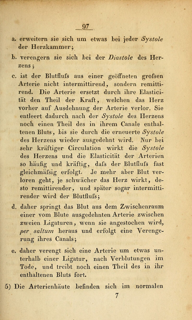 a. erweitern sie sich um etwas bei jeder Systole der Herzkammer j h. verengern sie sich hei der Diastole des Her- zens 5 c. ist der Blutflufs aus einer geöffneten grofsen Arterie nicht intermittirend, sondern remitti- rend. Die Arterie ersetzt durch ihre Elastici- tät den Theil der Kraft, welchen das Herz vorher auf Ausdehnung der Arterie verlor. Sie entleert dadurch nach der Systole des Herzens noch einen Theil des in ihrem Canale enthal- tenen Bluts, bis sie durch die erneuerte iS'y6'^o/e des Herzens wieder ausgedehnt wird. Nur bei sehr kräftiger Circulation wirkt die Systole des Herzens und die Elasticität der Arterien so häufig und kräftig, dafs der Blutflufs fast gleichmäfsig erfolgt. Je mehr aber Blut ver- loren geht, je schwächer das Herz wirkt, de- sto remittirender, und später sogar intermitti- render wird der Blutflufs j d. daher springt das Blut aus dem Zwischenraum einer vom Blute ausgedehnten Arterie zwischen zweien Ligaturen, wenn sie angestochen wird, per saltum heraus und erfolgt eine Verenge- rung ihres Canals^ e. daher verengt sich eine Arterie um etwas un- terhalb einer Ligatur, nach Verblutungen im Tode, und treibt noch einen Theil des in ihr enthaltenen Bluts fort. 5) Die Arterienhäute befinden sich im normalen 7