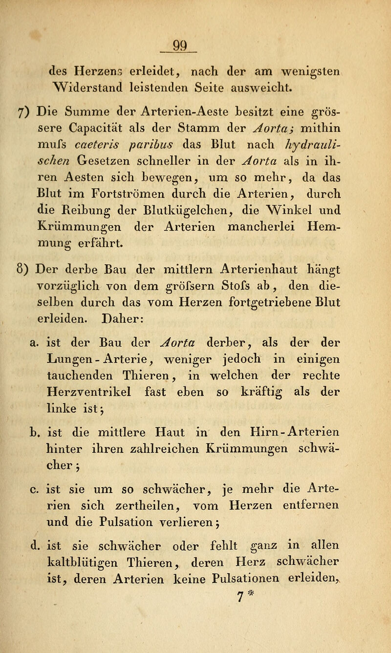 m des Herzens erleidet, nach der am wenigsten Widerstand leistenden Seite ausweicht. 7) Die Summe der Arterien-Aeste besitzt eine grös- sere Capacität als der Stamm der Aortai mithin mufs caeteris paribus das Blut nach hydrauli- schen Gesetzen schneller in der Aorta als in ih- ren Aesten sich bewegen, um so mehr, da das Blut im Fortströmen durch die Arterien, durch die Reibung der Blutkügelchen, die Winkel und Krümmiungen der Arterien mancherlei Hem- mung erfährt. 8) Der derbe Bau der mittlem Arterienhaut hängt vorzüglich von dem gröfsern Stofs ab, den die- selben durch das vom Herzen fortgetriebene Blut erleiden. Daher: a. ist der Bau der Aorta derber, als der der Lungen - Arterie, weniger jedoch in einigen tauchenden Thieren, in welchen der rechte Herzventrikel fast eben so kräftig als der linke istj b. ist die mittlere Haut in den Hirn-Arterien hinter ihren zahlreichen Krümmungen schwä- cher j c. ist sie um so schwächer, je mehr die Arte- rien sich zertheilen, vom Herzen entfernen und die Pulsation verlieren 5 d. ist sie schwächer oder fehlt ganz in allen kaltblütigen Thieren, deren Herz schwächer ist, deren Arterien keine Pulsationen erleiden,