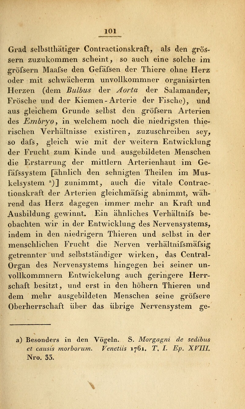 Grad selbsltliätiger Contractionskraft, als den grös- sern zuzukommen scheint, so auch eine solche im gröfsern Maafse den Gefäfsen der Thiere ohne Herz oder mit schwächerm unvollkommner organisirten Herzen (dem Bulbus der Aorta der Salamander, Frösche und der Kiemen-Arterie der Fische), und aus gleichem Grunde selbst den gröfsern Arterien des Embryo f in welchem noch die niedrigsten thie- rischen Verhältnisse existiren, zuzuschreiben sey, so dafs, gleich wie mit der weitern Entwicklung der Frucht zum Kinde und ausgebildeten Menschen die Erstarrung der mittlem Arterienhaut im Ge- fäfssystem [ähnlich den sehnigten Theilen im Mus- kelsystem ^)] zunimmt, auch die vitale Contrac- tionskraft der Arterien gleichmäfsig abnimmt, wäh- rend das Herz dagegen immer mehr an Kraft und Ausbildung gewinnt. Ein ähnliches Verhältnifs be- obachten wir in der Entwicklung des Nervensystems, indem in den niedrigem Thieren und selbst in der m^enschlichen Frucht die Nerven verhältnifsmäfsig getrennter und selbstständiger wirken, das Central- Organ des Nervensystems hingegen bei seiner un- vollkommnern Entwickelung auch geringere Herr- schaft besitzt, und erst in den höhern Thieren und dem mehr ausgebildeten Menschen seine gröfsere Oberherrschaft über das übrige Nervensystem ge- a) Besonders in den Vögeln. S. Morgagni de sedibus et causis morborum. Venetiis i76i« T, I, Ep, XVIlIt Nro. 33» \