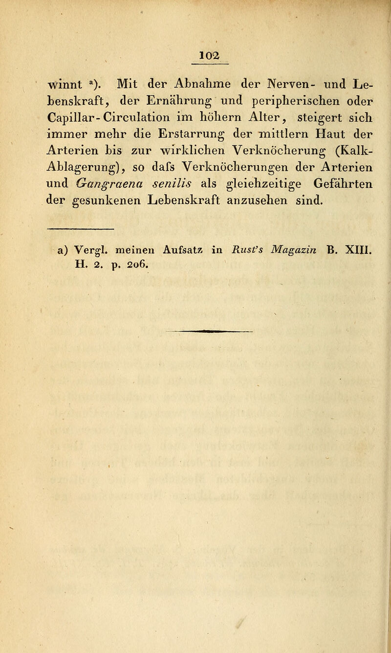 winnt ^). Mit der Abnahme der Nerven- und Le- benskraft, der Ernährung und peripherischen oder Capillar-Circulation im höhern Alter, steigert sich immer mehr die Erstarrung der mittlem Haut der Arterien bis zur wirklichen Verknöcherung (Kalk- Ablagerung), so dafs Verknöcherungen der Arterien und Gangraena senilis als gleichzeitige Gefährten der gesunkenen Lebenskraft anzusehen sind. a) Vergl. meinen Aufsatz in Rust's Magazin B. XIII. H» 2. p. 206.