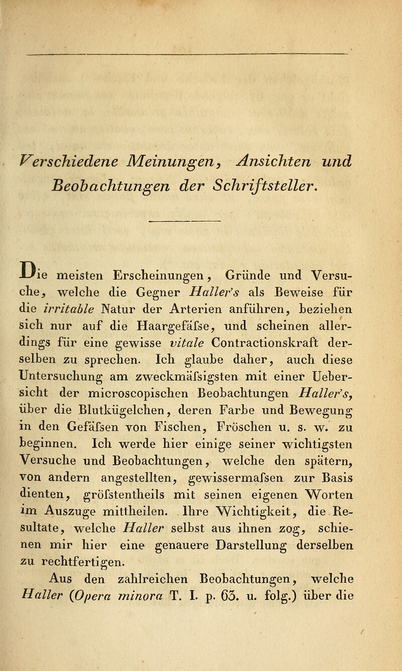 V^erschiedene Meinungen, Ansichten und Beobachtungen der Schriftsteller. -L/ie meisten Erscheinungen, Gründe und Versu- che, welche die Gegner Maller's als Beweise für die irritable Natur der Arterien anführen, beziehen sich nur auf die Haargefäfse, und scheinen aller- dings für eine gewisse vitale Contractionskraft der- selben zu sprechen. Ich glaube daher, auch diese Untersuchung am zweckmäfsigsten mit einer Ueber- sicht der microscopischen Beobachtungen Hallefs, über die Blutkügelchen, deren Farbe und Bewegung in den Gefafsen von Fischen, Fröschen u. s. w. zu beginnen. Ich werde hier einige seiner wichtigsten Versuche und Beobachtungen, welche den spätem, von andern angestellten, gewissermafsen zur Basis dienten, gröfstentheils mit seinen eigenen Worten im. Auszuge mittheilen. Ihre Wichtigkeit, die Re- sultate, welche Haller selbst aus ihnen zog, schie- nen mir hier eine genauere Darstellung derselben. z\x rechtfertigen. Aus den zahlreichen Beobachtungen, welche