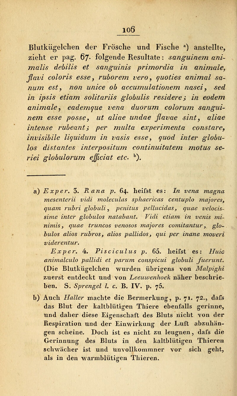 _io6_ Blutkügelchen der Frösche und Fische *) anstellte, zieht er pag. 67- folgende Resultate: sanguinem ani- malis dehilis et sanguinis primordia in animale, ßavi coloris esse, ruborem vero, quoties animal Sa- num esty non unice ob accumulationem nasci, sed in ipsis etiam solitariis globulis residere ? in eodem animale ^ eadejncjue vena duorum colorum sangui- nem esse posse, ut aliae undae ßavae sint, aliae intense rubeant, per multa experimenta constare, invisibile liquidum in vasis esse, guod inter globu- los distantes interpositum continuitatem, motus se- riei globulorum. ejiciat etc. ^). a.) Exper. 5. Rana p. 64. helfst es: In vena magna mesenterii vidi moleculas sphaericas centuplo majores^ quam ruhri globuli, penitus pellucidas, quae velocis- sinie inter globulos natabant. Vidi etiam, in venis mi- nimis j quae truncos venosos majores comitantur, glo- bulos alios rubros, alios pallidos, qui per inane moveri viderentur. Exper. 4. Pisciculus p. 65* heifst es: Huic animalculo pallidi et parum, conspicui globuli fuerunt. (Die Blutkügelchen wurden übrigens von Malpighi zuerst entdeckt und von Leeuwenhoek näher beschrie- ben. S. Sprengel L c. B. IV. p» yö, b) Auch Haller machte die Bermerkung, p. 71. 72., dafs das Blut der kaltblütigen Thiere ebenfalls gerinne, und daher diese Eigenschaft des Bluts nicht von der Respiration und der Einwirkung der Luft abzuhän- gen scheine. Doch ist es nicht zu leugnen, dafs die Gerinnung des Bluts in den kaltblütigen Thieren schwächer ist und unvollkommner vor sich geht, als in den warmblütigen Thieren.