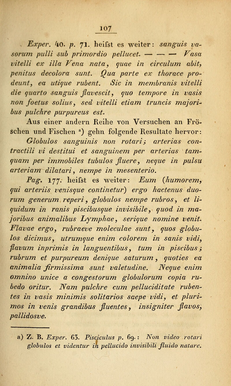 Exper. 4o. p. 71. heifst es weiter: sanguis va- sorum pulli sub pr^imordio pellucet. — Vasa vitelli ex illa Vena nata^ (juae in circulum ahit, penitus decolora sunt. Qua parte ex thorace pro- deunt, ea uticjue ruhent. Sic in membranis vitelli die quarto sanguis ßavescity quo tempore in vasis non foetus solius, sed vitelli etiam truncis majori-' bus pulclire purpureus est. Aus einer andern Reihe von Versuchen an Frö- schen und Fischen '') gehn folgende Resultate hervor: Globulos sanguinis non rotari, arterias con- tractili vi destitui et sanguinem per arterias tarn- quam per immobiles tubulos fluere, neque in pulsu arteriamrdilatari ^ nempe in mesenterio. Pag. 177. heifst es w^eiter: Eum {JiumOrem., qui arteriis venisque continetur) ergo hactenus duo- rum generum reperi, globulos nempe rubros, et li- quidum, in ranis piscibusque invisibile, quod in ma- joribus animalibus Lymphae, serique nomine venit. Flavae ergo, rubraeve moleculae sunt^ quos globu- los dicim,us, utrumque enim colorem in sanis vidi, jlavum inprimis in languentibus, tum, in piscibus; rubrum et purpureum denique saturum, quoties ea animalia Jirmissima sunt valetudine. Neque enim omnino unice a congestorum globulorum copia ru- bedo oritur. Nam. pulchre cum, pelluciditate ruben- tes in vasis minimis solitarios saepe vidi, et pluri- mos in venis grandibus ßuentes, insigniter ßavos, pallidosve. a) Z. B» Exper. 65. Pisciculus p. 69.: Non video rotari globulos et videntur in pellucido invisibili ßuido natare.