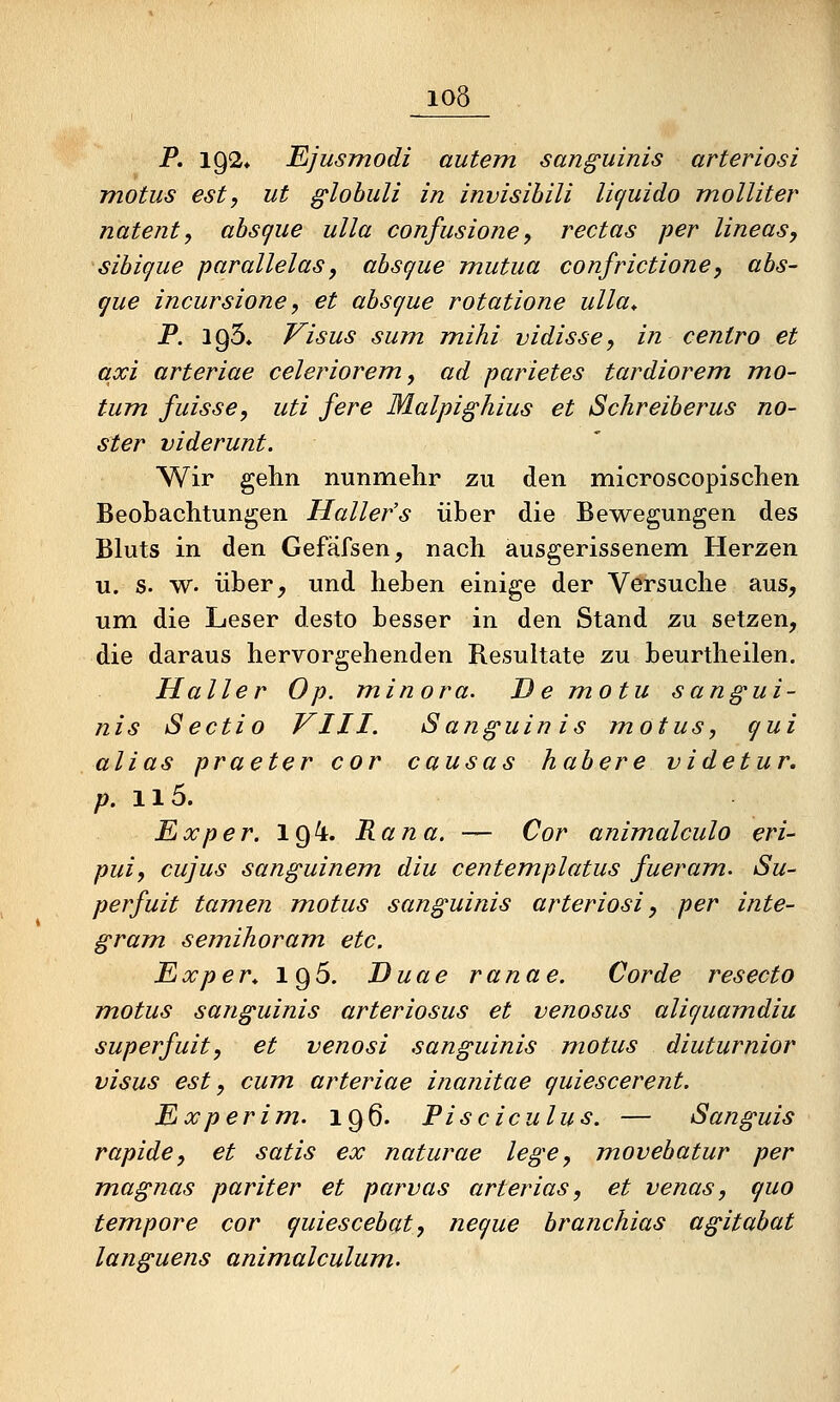 P. 192» Ejusmodi autem sanguinis arteriosi motus est, ut glohuli in invisihili licjuido molliter natent, absc^ue ulla confusione, rectas per lineas, sihique parallelas, absgue mutua confrictione, abs- cjue incursione, et absgue rotatione ulla* P. 195. Visus sum mihi vidisse, in centro et axi arteriae celeriorem, ad parietes tardiorem mo- tum fuisse, uti fere Malpighius et Schreiberus no- ster viderunt. Wir gehn nunmehr zu den microscopischen Beobachtungen Hallefs über die Bewegungen des Bluts in den Gefäfsen, nach ausgerissenem Herzen u. s. w. über, und heben einige der Versuche aus, um die Leser desto besser in den Stand zu setzen, die daraus hervorgehenden Resultate zu beurtheilen. Haller Op. minora. De motu sangui- nis Sectio VIII. Sanguinis motus, c/ui alias praeter cor causas habere videtur. p. ii5. Ex per. 194. Rana. — Cor animalculo eri- puij cujus sanguinem diu centemplatus fueram. Su- perfuit tarnen motus sanguinis arteriosi, per inte- gram semihoram etc. Exper* 196. Duae ranae. Corde resecto motus sanguinis arteriosus et venosus aliguamdiu superfuit, et venosi sanguinis motus diuturnior visus est, cum arteriae inanitae guiescerent. Experim. 196. Pisciculus. — Sanguis rapide, et satis ex naturae lege, m.ovebatur per magnas pariter et parvas arterias, et venas, quo tempore cor quiescebat, negue branchias agitabat languens animalculum.