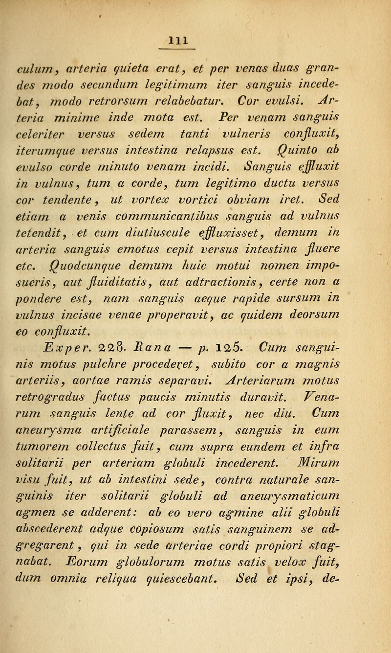 culum, arteria (jiiieta erat, et per venas diias gran- des modo secundum legitinium iter sanguis incede- bat, modo retrorsum relabehatur. Cor evulsi. Ar- teria minime inde mota est. Per venam. sanguis celeriter versus sedem tanti vulneris conßuxit, iterumque versus intestina relapsus est. Quinto ab evulso corde minuto venam incidi. Sanguis effluxit in vulnus, tum a corde, tum legitimo ductu versus cor tendente, ut vortex vortici obviam iret. Sed etiam a venis communicantibus sanguis ad vulnus tetendity et cum diutiuscule effluxisset, demum in arteria sanguis emotus cepit versus intestina ßuere etc. Quodcunque demum, Jiuic motui nomen impo- sueris, aut ßuiditatis, aut adtractionis y certe non a pondere est, nam sanguis aeque rapide sursum in vulnus incisae venae properavit, ac quidem deorsum €0 conßuxit. Exper. 228. Rana — p. 125. Cum. sangui- nis motus pulchre procedexet, subito cor a magnis arteriis, aortae ramis separavi. Arteriarum motus retrogradus factus paucis minutis duravit. Vena- rum sanguis lente ad cor ßuxit, nee diu. Cum aneurysma artificiale parassem, sanguis in eum tumorem collectus fuit, cum supra eundem. et infra solitarii per arteriam globuli incederent. Mirum visu fuit, ut ab intestini sede, contra naturale san- guinis iter solitarii globuli ad aneurysmaticum agmen se adderent: ab eo vero agmine alii globuli abscederent adque copiosum satis sanguinem se ad- gregarent, qui in sede arteriae cordi propiori stag- nabat. Eorum. globulorum motus satis velox fuit, dum. omnia reliqua quiescebant* Sed et ipsi, de^