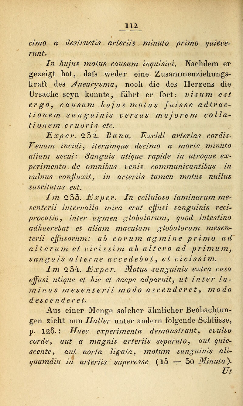 cimo a destriictis arteriis minuto primo quieve- runt. In hiijus motus causam inf^uisivi. Nacliclem er gezeigt hat, dafs weder eine Zusammenziehungs- kraft des Aneurysma, noch die des Herzens die Ursache sejxi konnte, fährt er fort: vis um est ergo, causam, hu jus motus fuisse adtrac- tionem sanguinis versus majorem colla- tionem cruoris etc. Exper. 232. Rana. Excidi arterias cordis. Venam incidi, iterumque decimo a morte minuto aliam secui: Sanguis utique rapide in utroque ecc- perimento de omnibus venis communicantibus in vulnus conßuxit, in arteriis tarnen motus nullus suscitatus est. Im 9.h^. Exper. In celluloso laminarumme- senterii intervallo mira erat effusi sanguinis reci' procatio, inter agmen globulorum, quod intestino adhaerebat et aliam maculam globulorum mesen- terii effusorum: ab cor um agmine primo ad alteru7n et vicissim ab altero ad primum, sanguis alterne accedebat, et vicissim. Im. 2 54:. Exper. Motus sanguinis extra vasa effusi utique et hie et saepe adparuit, ut inter la- minas mesenterii modo ascenderet^ modo descenderet. Aus einer Menge solcher ähnlicher BeoLachtun- gen zieht nun Haller unter andern folgende Schlüsse, p. 128.: Haec experimenta demonstrant, evulso cor de, aut a magnis arteriis separato, aut quie- scente, aut aorta ligata, motum sanguinis ali- quamdiu in arteriis superesse (l5 — 5o Minuta'). Ut