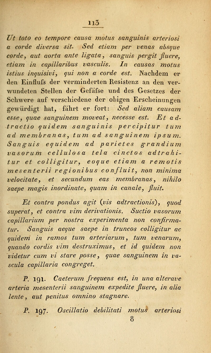 Ut toto eo tempore causa motus sanguinis arteriosi a cor de divers a sit. Sed etiam per venas ahsque corde, aut aorta ante ligata, sanguis pergit jluere^ etiam in capillarihus vasculis. In causas motus istius inquisivi, qui non a corde est. Nachdem er den Einflufs der verminderten Resistenz an den ver- wundeten Stellen der Gefäfse und des Gesetzes der Schwere auf verschiedene der obigen Erscheinungen gewürdigt hat, fährt er fort: Sed aliam causam, esse, quae sanguinem moveat, necesse est. Et ad- tractio quidem sanguinis percipitur tum ad mem.hranas, tum ad sanguinem ipsum. Sanguis equidem ad parietes grandium vasorum cellulosa tela einetos adtrahi- tur et colligitur, eoque etiam a remotis mesenterii regionihus confluit, non minima velocitate, et secundum eas membranas, nihilo saepe magis inordinate, quam in canale, fluit. Et contra pondus agit {vis adtractionis), quod superat, et contra vim derivationis. Suctio vasorum capillarium per nostra experimenta non confirma- tur. Sanguis aeque saepe in truncos colligitur ac quidem in ramos tum, arteriarum, tum venarum^ quando cordis vim, destruximus, et id quidem non videtur cum vi stare posse, quae sanguinem in va- scula capillaria congreget. P. 191. Caeterum frequens est, in una alterave arteria m.esenterii sanguinem. expedite fluere, in alia lente, aut penitus omnino stagnare. P. 197. Oscillatio dehilitati motus arteriosi 8