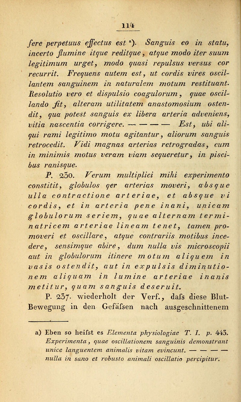 11^ fere perpetuus effectus est ). San^uis eo in statu, incerto ßumine itcjue reditque, atcjue modo iter suurn legitimum urget, modo quasi repulsus versus cor recurrit. Freguens autem est, ut cordis vires oscil- lantem sanguinem in naturalem motum. restituant. Resolutio vero et dispulsio coagulorum, quae oscil- lando fit, alter am utilitatem. anastomosium osten- dit, qua potest sanguis ex libera arteria adveniens, vitia nascentia corrigere. — Fst, uhi ali- qui rami legitimo motu agitantur, aliorum sanguis retrocedit. Vidi magnas arterias retrogradas, cum in minimis motus veram viam segueretur, in pisci- bus ranisgue. P. 23o. Verum multiplici mihi experimento constitit, globulos ger arterias moveri, absgue ulla contractione arteriae, et absgue vi cordis, et in arteria pene inani, unicam globulorum seriem, guae alternam termi- natricem arteriae lineam tenet, tamen pro- moveri et oscillare ^ atgue contrariis motibus ince- dere, sensimgue abire, dum nulla vis microscopii aut in globulorum itinere motum aliguem in vasis ostendit, aut in expulsis diminutio- nem aliguam in lumine arteriae inanis metitur, quam sanguis deseruit* P. 257. wiederholt der Verf., dafs diese Blut- Bewegung in den Gefäfsen nach ausgeschnittenem a) Eben so heifst es Elementa physiologiae T. I. p. 443* Experimenta, quae oscillationem sanguinis demonstrant unice languenteni animalis vitam evincunt. — — nulla in sano et robusto animali oscillatio percipitur.