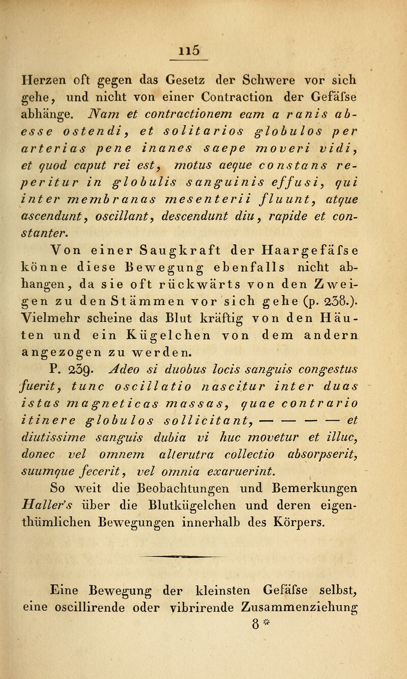 Herzen oft gegen das Gesetz der Schwere vor sich gehe, und nicht von einer Contraction der Gefäfse abhänge. Nam et contractionem eam a ranis ab- esse ostendi, et solltarios glohulos per arterias pene inanes saepe moveri vidi, et quod Caput rei est, motus aegue co nstans re- peritur in glohulis sanguinis effusi, qui inter membranas mesenterii fluunt, atque ascendunt, oscillanty descendunt diu, j^apide et con- stanter. Von einer Saugkraft derHaargefäfse könne diese Bewegung ebenfalls nicht ab- hangen, da sie oft rückwärts von den Zwei- gen zu denStämmen vor sich gehe(p. 238.)' Vielmehr scheine das Blut kräftig von den Häu- ten und ein Kügelchen von dem andern angezogen zu werden. P. 259. Adeo si duobus locis sanguis congestus fuerit, tunc oscillatio nascitur inter duas istas magneticas massas, quae contrario itinere globulos sollicitant, — — — — et diutissime sanguis dubia vi huc movetur et illuc, donec vel omnem allerutra collectio absorpserit, suumque fecerit, vel omnia exaruerint. So weit die Beobachtungen und Bemerkungen Haller's über die Blutkügelchen und deren eigen- thümlichen Bewegungen innerhalb des Körpers. Eine Bewegung der kleinsten Gefäfse selbst, eine oscillirende oder vibrirende Zusammenziehung 8 '•'