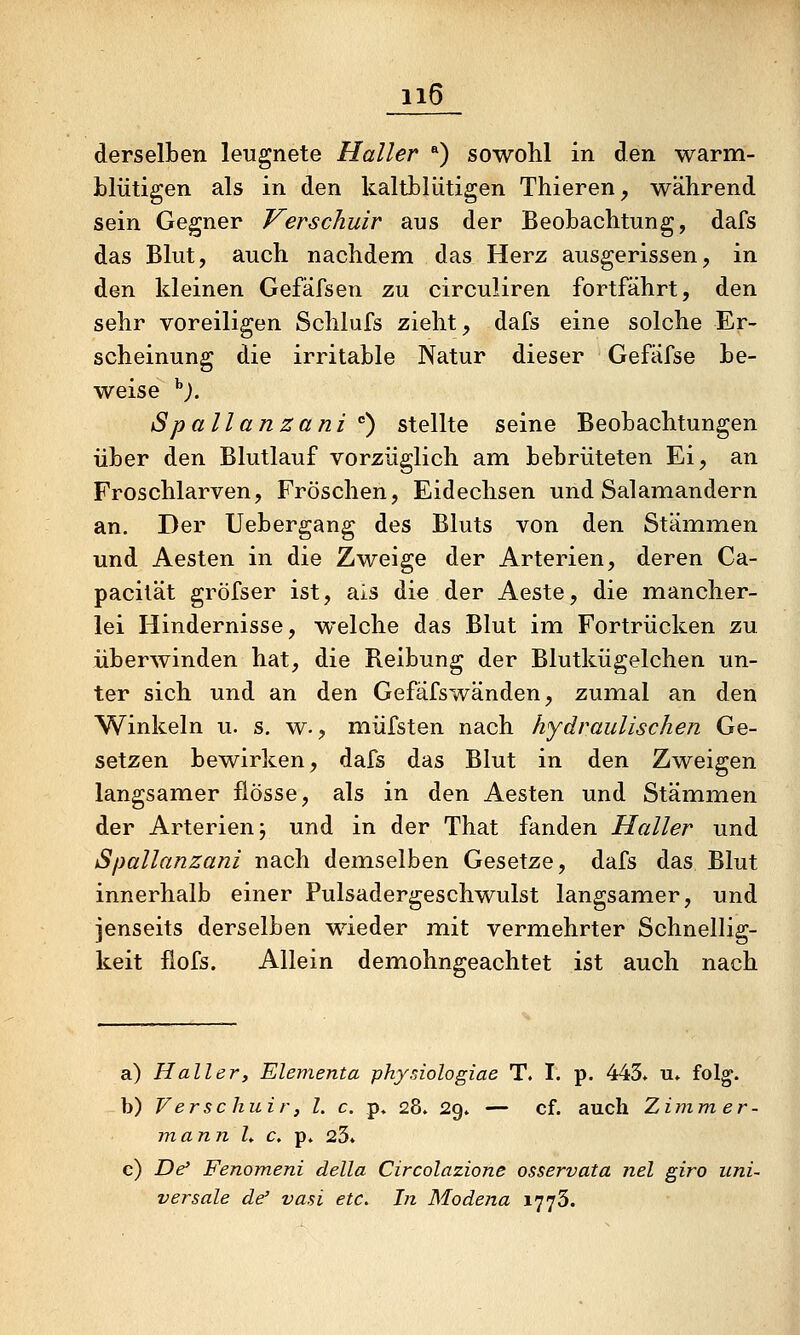 derselben leugnete Haller *) sowohl in den warm- blütigen als in den kaltblütigen Thieren^ während sein Gegner Verschuir aus der Beobachtung, dafs das Blut, auch nachdem das Herz ausgerissen, in den kleinen Gefäfsen zu circuliren fortfährt, den sehr voreiligen Schlufs zieht, dafs eine solche Er- scheinung die irritable Natur dieser Gefäfse be- weise ^). Spallanzani ) stellte seine Beobachtungen über den Blutlauf vorzüglich am bebrüteten Ei, an Froschlarven, Fröschen, Eidechsen und Salamandern an. Der Uebergang des Bluts von den Stämmen und Aesten in die Zweige der Arterien, deren Ca- pacität gröfser ist, als die der Aeste, die mancher- lei Hindernisse, welche das Blut im Fortrücken zu überwinden hat, die Reibung der Blutkügelchen un- ter sich und an den Gefäfswänden, zumal an den Winkeln u. s. w., müfsten nach hydraulischen Ge- setzen bewirken, dafs das Blut in den Zweigen langsamer flösse, als in den Aesten und Stämmen der Arterien j und in der That fanden Haller und Spallanzani nach demselben Gesetze, dafs das Blut innerhalb einer Pulsadergeschwulst langsamer, und jenseits derselben wieder mit vermehrter Schnellig- keit fiofs. Allein demohngeachtet ist auch nach a) Haller, Elementa pkysiologiae T. I. p. 443» u» folg. b) Verschuir, l, c. p» 28. 29. — cf. auch Zimm er- mann h c, p» 23* c) De' Fenomeni della Circolazione osservata nel giro uni- versale de' vasi etc. In Modena 1773.