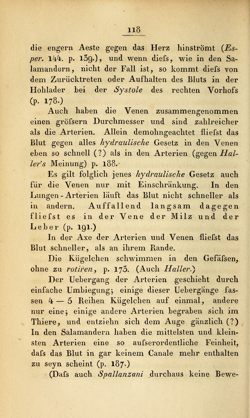 die engern Aeste gegen das Herz hinströmt (Es- per. l44r. p. iSg.)? und wenn diefs, wie in den Sa- lamandern, nicht der Fall ist, so kommt diefs von dem Zurücktreten oder Aufhalten des Bluts in der Hohlader bei der Systole des rechten Vorhofs (p. 178.) Auch haben die Venen zusammengenommen einen gröfsern Durchmesser und sind jzahlreicher als die Arterien. Allein demohngeachtet fliefst das Blut gegen alles hydraulische Gesetz in den Venen eben so schnell (?) als in den Arterien (gegen iiZ^ö/- ler's Meinung) p. 188. • Es gilt folglich jenes hydraulische Gesetz auch für die Venen nur mit Einschränkung. In den Lungen - Arterien läuft das Blut nicht schneller als in andern. Auffallend langsam dagegen fliefst es in der Vene der Milz und der Leber (p. IQl.) In der Axe der Arterien und Venen fliefst das Blut schneller, als an ihrem Rande. Die Kügelchen schwimmen in den Gefäfsen, ohne zu rotiren, p. lyS. (Auch Haller^ß Der Uebergang der Arterien geschieht durch einfache Umbiegung; einige dieser Uebergänge fas- sen 4 — 5 Reihen Kügelchen auf einmal, andere nur einej einige andere Arterien begraben sich im Thiere, und entziehn sich dem Auge gänzlich (?) In den Salamandern haben die miittelsten und klein- sten Arterien eine so aufserordentliche Feinheit, dafs das Blut in gar keinem Canale mehr enthalten zu seyn scheint (p. 187.) (Dafs auch Spallanzani durchaus keine Bewe-