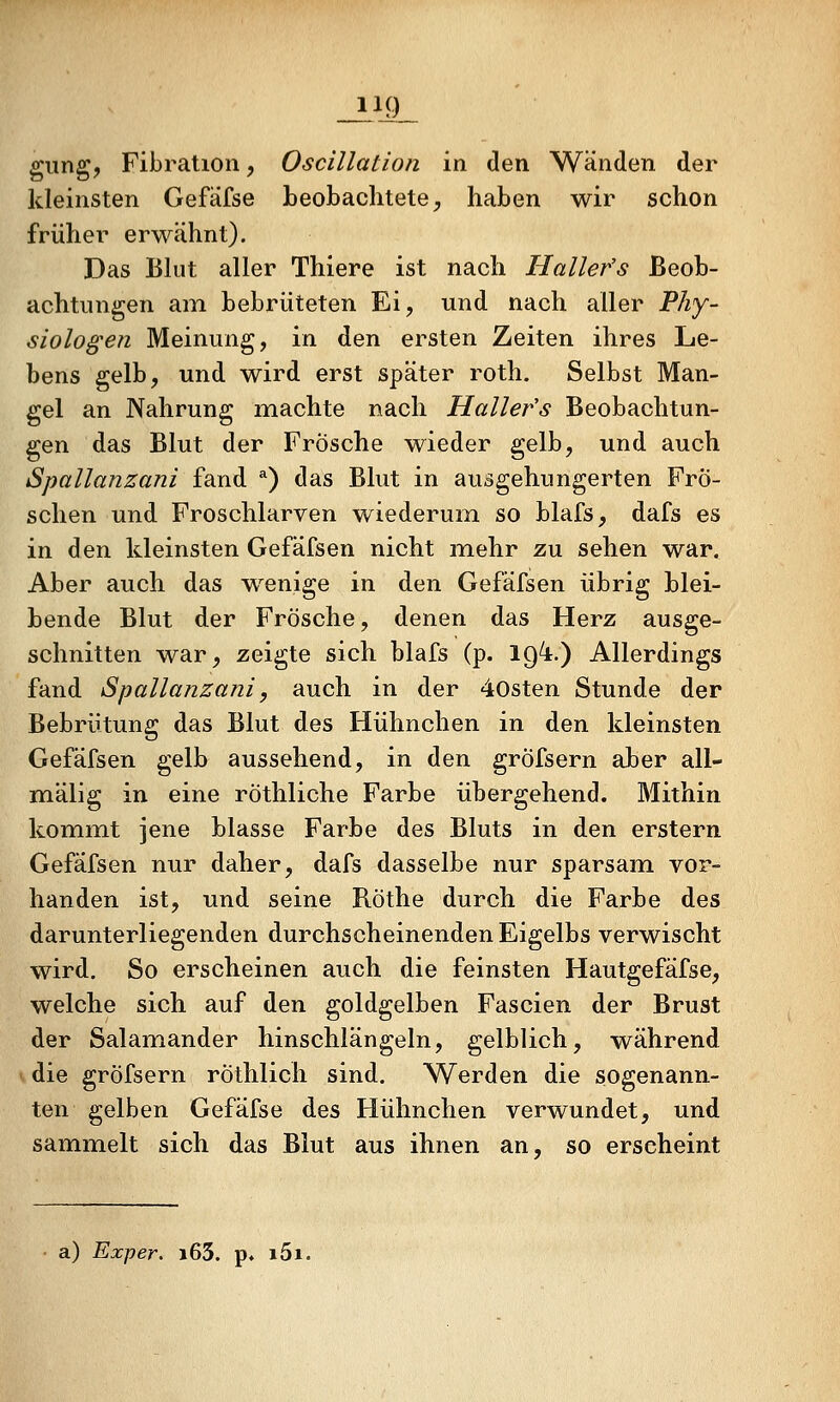 giing, Fibration, Oscillation in den Wänden der kleinsten Gefäfse beobachtete, haben wir schon früher erwähnt). Das Bkit aller Thiere ist nach Hallefs Beob- achtungen am bebriiteten Ei, und nach aller Phy- siologen Meinung, in den ersten Zeiten ihres Le- bens gelb, und wird erst später roth. Selbst Man- gel an Nahrung machte nach Hallefs Beobachtun- gen das Blut der Frösche wieder gelb, und auch Spallanzani fand ^) das Blut in ausgehungerten Frö- schen und Froschlarven wiederum so blafs, dafs es in den kleinsten Gefäfsen nicht mehr zu sehen war. Aber auch das wenige in den Gefäfsen übrig blei- bende Blut der Frösche, denen das Herz ausge- schnitten war, zeigte sich blafs (p. IQ'i.) Allerdings fand Spallanzani, auch in der 40sten Stunde der Bebrütung das Blut des Hühnchen in den kleinsten Gefäfsen gelb aussehend, in den gröfsern aber all- mälig in eine röthliche Farbe übergehend. Mithin kommt jene blasse Farbe des Bluts in den erstem Gefäfsen nur daher, dafs dasselbe nur sparsam, vor- handen ist, und seine Röthe durch die Farbe des darunterliegenden durchscheinenden Eigelbs verwischt wird. So erscheinen auch die feinsten Hautgefäfse, welche sich auf den goldgelben Fascien der Brust der Salamander hinschlängeln, gelblich, während die gröfsern rÖthlich sind. Werden die sogenann- ten gelben Gefäfse des Hühnchen verwundet, und sammelt sich das Blut aus ihnen an, so erscheint a) Exper. i63. p. i5i.