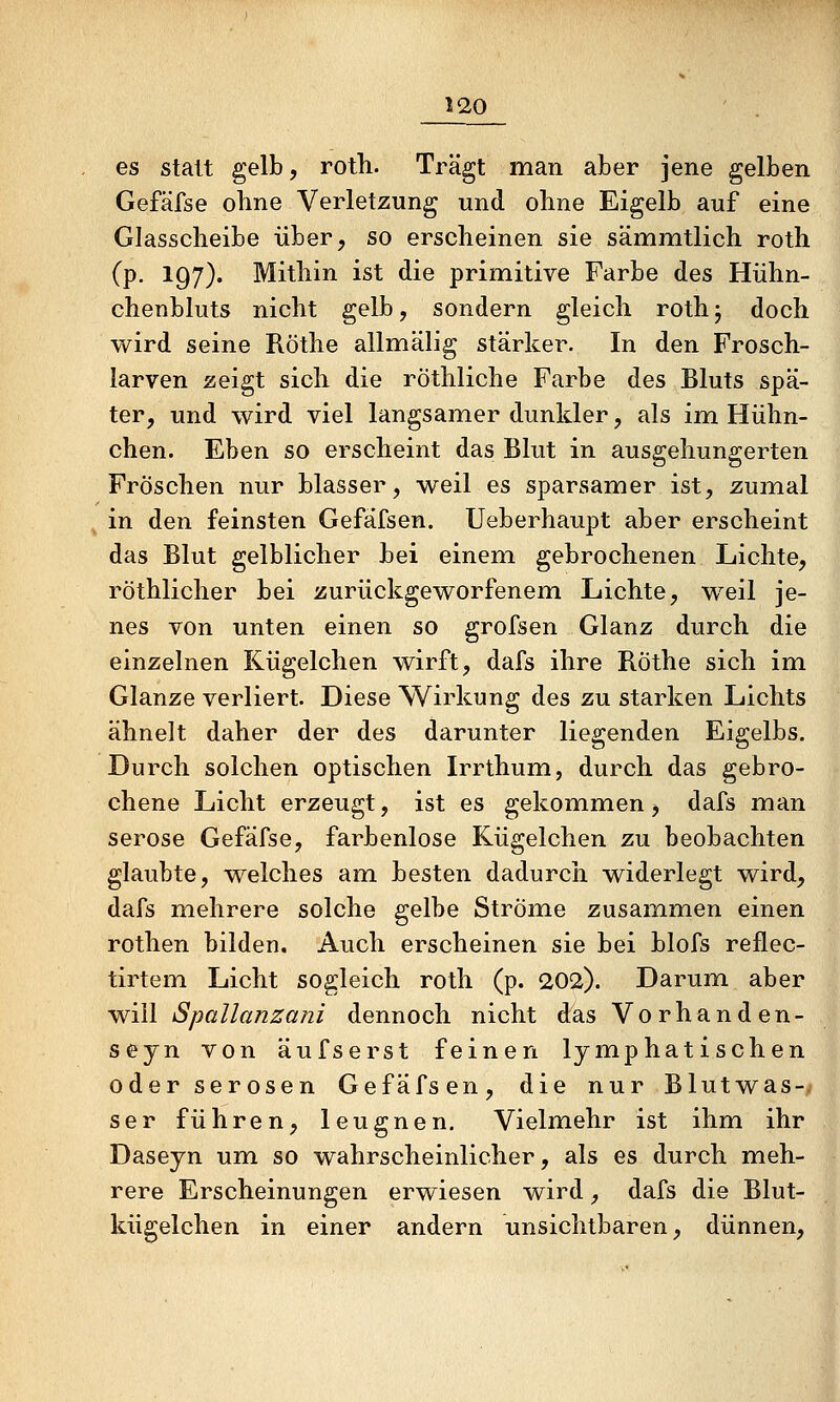 es statt gelb, roth. Trägt man aber jene gelben Gefäfse ohne Verletzung und ohne Eigelb auf eine Glasscheibe über, so erscheinen sie sämmtlich roth (p. 197). Mithin ist die primitive Farbe des Hühn- chenbluts nicht gelb, sondern gleich rothj doch wird seine Röthe allmälig stärker. In den Frosch- larven zeigt sich die röthliche Farbe des Bluts spä- ter, und wird viel langsamer dunkler, als im Hühn- chen. Eben so erscheint das Blut in ausgehungerten Fröschen nur blasser, weil es sparsamer ist, zumal in den feinsten Gefäfsen. Ueberhaupt aber erscheint das Blut gelblicher bei einem gebrochenen Lichte, röthlicher bei zurückgeworfenem Lichte, weil je- nes von unten einen so grofsen Glanz durch die einzelnen Kügelchen wirft, dafs ihre Röthe sich im Glänze verliert. Diese Wirkung des zu starken Lichts ähnelt daher der des darunter liegenden Eigelbs. Durch solchen optischen Irrthum, durch das gebro- chene Licht erzeugt, ist es gekom.men, dafs man seröse Gefäfse, farbenlose Kügelchen zu beobachten glaubte, welches am besten dadurch widerlegt wird, dafs mehrere solche gelbe Ströme zusammen einen rothen bilden. Auch erscheinen sie bei blofs reflec- tirtem Licht sogleich roth (p. 202). Darum aber will Spüllanzani dennoch nicht das Vorhanden- seyn von äufserst feinen lymphatischen oder serösen Gefäfsen, die nur Blutwas-y ser führen, leugnen. Vielmehr ist ihm ihr Daseyn um so wahrscheinlicher, als es durch meh- rere Erscheinungen erwiesen wird, dafs die Blut- kügelchen in einer andern unsichtbaren, dünnen,