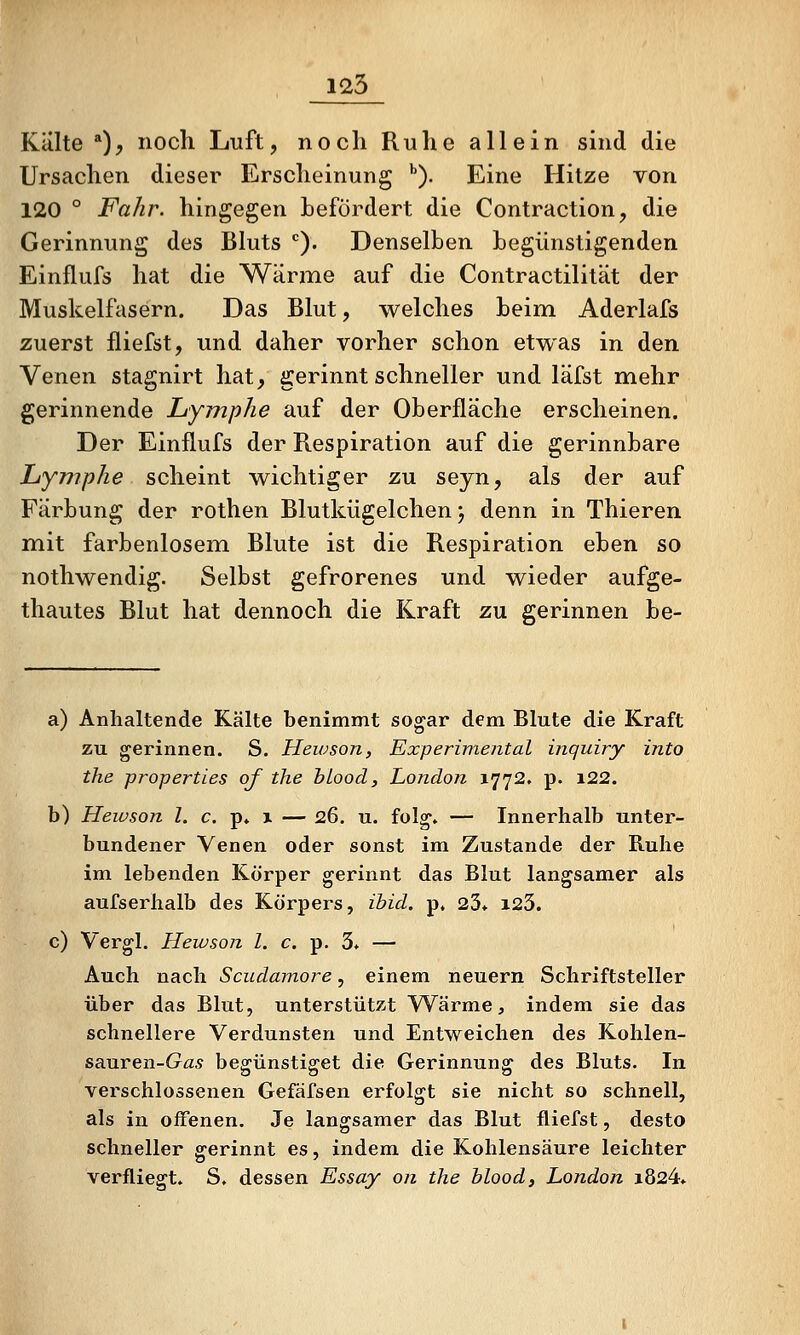 125 Killte *), noch Luft, noch Ruhe allein sind die Ursachen dieser Erscheinung ''). Eine Hitze von 120 ° Fahr, hingegen befördert die Contraction, die Gerinnung des Bluts ). Denselben begünstigenden Einflufs hat die Wärme auf die Contractilität der Muskelfasern. Das Blut, welches beim Aderlafs zuerst fliefst, und daher vorher schon etwas in den Venen stagnirt hat, gerinnt schneller und läfst mehr gerinnende Lymphe auf der Oberfläche erscheinen. Der Einflufs der Respiration auf die gerinnbare Lymphe scheint wichtiger zu seyn, als der auf Färbung der rothen Blutkügelchen j denn in Thieren mit farbenlosem Blute ist die Respiration eben so nothwendig. Selbst gefrorenes und wieder aufge- thautes Blut hat dennoch die Kraft zu gerinnen be- a) Anhaltende Kälte benimmt sogar dem Blute die Kraft zu gerinnen. S. Hewson, Experimental inquiry into the properties of ihe hLood, London 1772. p. i22. b) Hewson l. c. p. 1 — 26. u. fol^, — Innerhalb unter- bundener Venen oder sonst im Zustande der Ruhe im lebenden Körper gerinnt das Blut langsamer als aufserhalb des Körpers, ibid. p, 23* i23. c) Vergl. Hewson l. c. p. 3* — Auch nach Scudamore, einem neuern Schriftsteller über das Blut, unterstützt Wärme, indem sie das schnellere Verdunsten und Entweichen des Kohlen- sauren-Ga^ begünstiget die Gerinnung des Bluts. In verschlossenen Gefäfsen erfolgt sie nicht so schnell, als in offenen. Je langsamer das Blut fliefst, desto schneller gerinnt es, indem die Kohlensäure leichter verfliegt. S. dessen Essay on ihe hlood, London i824*