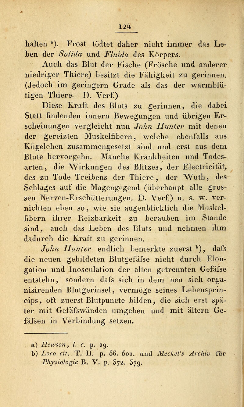 halten ^). Frost tödtet daher nicht immer das Le- ben der Solida und Fluida des Körpers. Auch das Blut der Fische (Frösche und anderer niedriger Thiere) besitzt die Fälligkeit zu gerinnen. (Jedoch im geringern Grade als das der warmblü- tigen Thiere. D. Verf.) Diese Kraft des Bluts zu gerinnen, die dabei Statt findenden innern Bewegungen und übrigen Er- scheinungen vergleicht nun John Hunter mit denen der gereizten Muskelfibern, welche ebenfalls aus Kügelchen zusammengesetzt sind und erst aus dem. Blute hervorgehn. Manche Krankheiten und Todes- arten, die Wirkungen des Blitzes, der Electricität, des zu Tode Treibens der Thiere, der Wuth, des Schlages auf die Magengegend (überhaupt alle gros- sen Nerven-Erschütterungen. D. Ver£) u. s. w. ver- nichten eben so, wie sie augenblicklich die Muskel- fibern ihrer Reizbarkeit zu berauben im Stande sind, auch das Leben des Bluts und nehmen ihm dadurch die Kraft zu gerinnen. John Hunter endlich bemerkte zuerst ''), dafs die neuen gebildeten Blutgefafse nicht durch Elon- gation und Inosculation der alten getrennten Gefäfse entstehn, sondern dafs sich in dem neu sich orga- nisirenden Blutgerinsel, vermöge seines Lebensprin- cips, oft zuerst Blutpuncte bilden, die sich erst spä- ter mit Gefäfswänden umgeben und mit altern Ge- fäfsen in Verbindung setzen. a) Hewson, l. c. p. 19. b) Loco cit. T. II. p* 56* 5oi.. und Meckel's Archiv für Physiologie B. V* p. 372. 379.