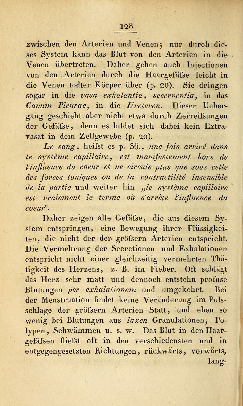 zwischen den Arterien und Venen j nur durch die- ses System kann das Blut von den Arterien in die , Venen übertreten. Daher gehen auch Injectionen von den Arterien durch die Haargefäfse leicht in die Venen todter Körper über (p. 20). Sie dringen sogar in die vasa exhalantia, secernentia, in das Cavum Pleurae, in die Ureteren. Dieser Ueber- gang geschieht aber nicht etwa durch Zerreifsungen der Gefäfse, denn es bildet sich dabei kein Extra- vasat in dem Zellgewebe (p. 20). Lie sang, heilst es p. 56-, une fois arrive dans le Systeme capillaire, est manifestement hors de Vinßuence du coeur et ne circule plus que sous celle des forces toniques ou de la contractilite insensible de la partie und weiter hin ,yle systeine capillaire est vraiement le terme oü s'arrete l'influence du coeur. Daher zeigen alle Gefäfse, die aus diesem Sy- stem entspringen, eine Bewegung ihrer Flüssigkei- ten, die nicht der der gröfsern Arterien entspricht. Die Vermehrung der Secretionen und Exhalationen entspricht nicht einer gleichzeitig vermehrten Thä- tigkeit des Herzens, z. B. im Fieber. Oft schlägt das Herz sehr matt und dennoch entstehn proftise Blutungen per exhalationem und umgekehrt. Bei der Menstruation findet keine Veränderung im Puls- schlage der gröfsern Arterien Statt, und eben so wenig bei Blutungen aus laxen Granulationen, Po- lypen, Schwämmen u. s. w. Das Blut in den Haar- gefäfsen fliefst oft in den verschiedensten und in entgegengesetzten Richtungen, rückwärts, vorwärts, lang-