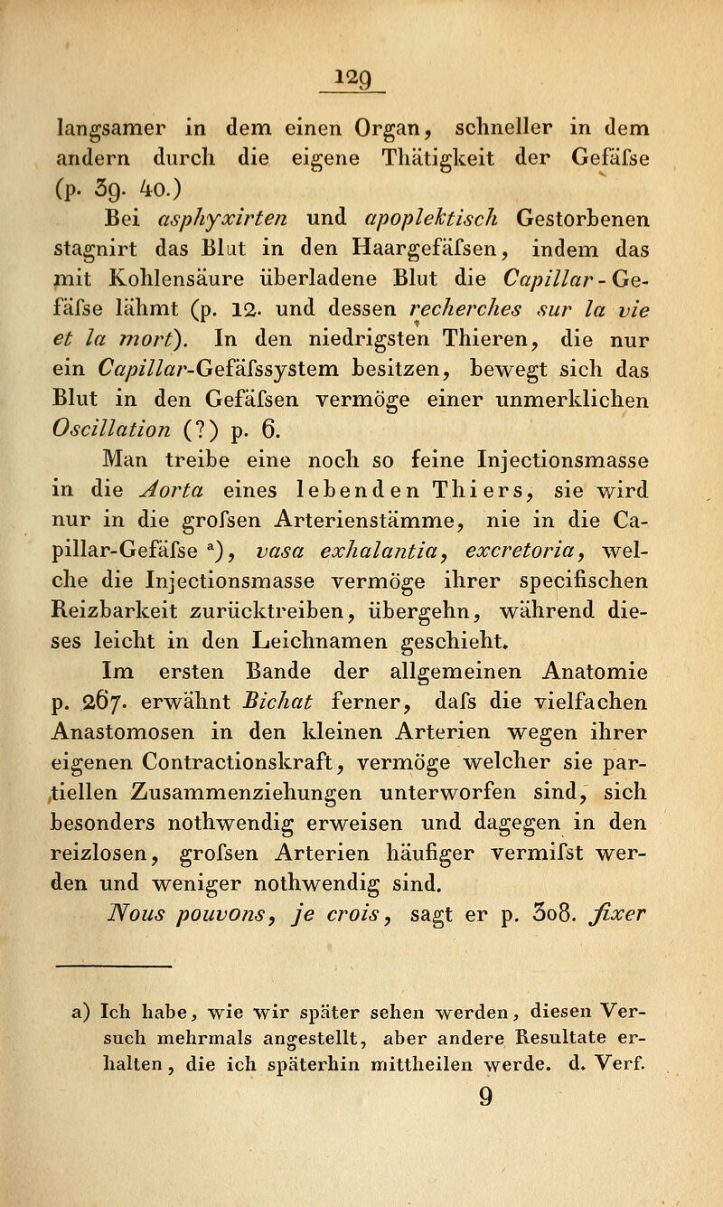 langsamer in dem einen Organ, schneller in dem andern diircli die eigene Thätigkeit der Gefäfse (p- 39. 40.) Bei asphyxirten und apoplektisch Gestorbenen stagnirt das Blut in den Haargefäfsen, indem das mit Kohlensäure überladene Blut die Capillar - Ge- fäfse lähmt (p. 12. und dessen recherches sur la vie et la mort). In den niedrigsten Thieren, die nur ein (7ör/?/7/ötr-Gefäfssystem besitzen, bewegt sich das Blut in den Gefäfsen vermöge einer unmerklichen Oscillation (?) p. 6. Man treibe eine noch so feine Injectionsmasse in die Aorta eines lebenden Thiers, sie wird nur in die grofsen Arterienstämme, nie in die Ca- pillar-Gefäfse *), vasa exhalantia, excretoria, wel- che die Injectionsmasse vermöge ihrer specifischen Reizbarkeit zurücktreiben, übergehn, während die- ses leicht in den Leichnamen geschieht» Im ersten Bande der allgemeinen Anatomie p. 267. erwähnt JB/c/zß^ ferner, dafs die vielfachen Anastomosen in den kleinen Arterien wegen ihrer eigenen Contractionskraft, vermöge welcher sie par- ,tiellen Zusammenziehungen unterworfen sind, sich besonders nothwendig erweisen und dagegen in den reizlosen, grofsen Arterien häufiger vermifst wer- den und weniger nothwendig sind. ISous pouvons, je crois, sagt er p. 3o8. fixer a) Ich habe, wie wir später sehen werden, diesen Ver- such mehrmals angestellt, aber andere Resultate er- halten , die ich späterhin mittheilen werde, d» Verf. 9