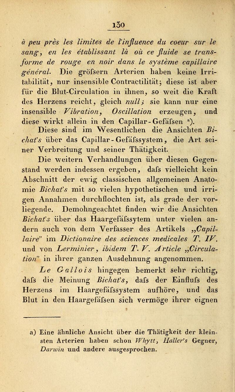 i5o ä peu pres les limites de l'influence du coeur sur le sang ^ en les etahlissant lä oü ce ßuide se trans- forme de rouge en noir dans le Systeme capillaire general. Die gröfsern Arterien haben keine Irri- tabilität, nur insensible Contractilitätj diese ist aber für die Blut-Circulation in ihnen, so weit die Kraft des Herzens reicht, gleich null; sie kann nur eine insensible Vibration, Oscillation erzeugen, und diese wirkt allein in den Capillar-Gefäfsen *). Diese sind im Wesentlichen die Ansichten Bi- chafs über das Capillar - Gefäfssystem, die Art sei- ner Verbreitung und seiner Thätigkeit. Die weitern Verhandlungen über diesen Gegen- stand werden indessen ergeben, dafs vielleicht kein Abschnitt der ew^ig classischen allgemeinen Ana,to- mie Bichafs mit so vielen hypothetischen und irri- gen Annahmen durchflochten ist, als grade der vor- liegende. Demohngeachtet finden wir die Ansichten Bichafs über das Haargefäfssytem unter vielen an- dern auch von dem Verfasser des Artikels ,yCapil- laire im Dictionaire des sciences medicales T. IV. und von Lerminier, ibidem T. V. Article „Circula- tion in ihrer ganzen Ausdehnung angenommen. Le Gallois hingegen bemerkt sehr richtig, dafs die Meinung Bichafs, dafs der Einflufs des Herzens im Haargefäfssystem aufhöre, und das Blut in den Haargefäfsen sich vermöge ihrer eignen a) Eine ähnliche Ansicht über die Thätigkeit der klein- sten Arterien haben schon Whytt, Haller's Gegner, Darivin und andere ausgesprochen.