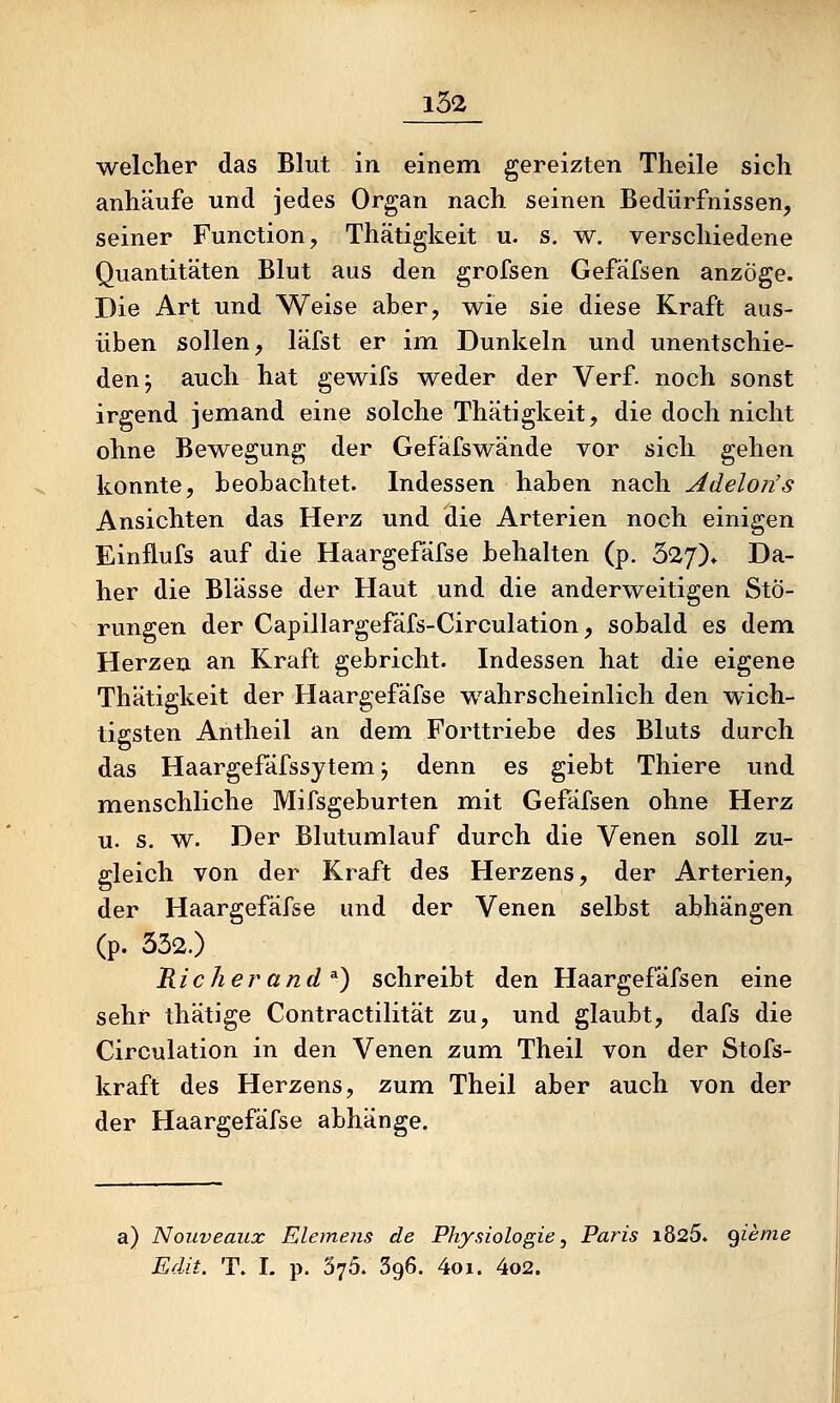 welcher das Blut in einem gereizten Theile sich anhäufe und jedes Organ nach seinen Bedürfnissen, seiner Function, Thätigkeit u. s. w. verschiedene Quantitäten Blut aus den grofsen Gefäfsen anzöge. Die Art und Weise aber, wie sie diese Kraft aus- üben sollen, läfst er im Dunkeln und unentschie- den j auch hat gewifs weder der Verf. noch sonst irgend jemand eine solche Thätigkeit, die doch nicht ohne Bewegung der Gefafswände vor sich gehen konnte, beobachtet. Indessen haben nach Adelon's Ansichten das Herz und die Arterien noch einigen Einflufs auf die Haargefäfse behalten (p. 527)* Da- her die Blässe der Haut und die anderweitigen Stö- rungen der Capillargefäfs-Circulation, sobald es dem Herzen an Kraft gebricht. Indessen hat die eigene Thätigkeit der Haargefäfse wahrscheinlich den wich- tigsten Antheil an dem Forttriebe des Bluts durch das Haargefäfssytem j denn es giebt Thiere und menschliche Mifsgeburten mit Gefäfsen ohne Herz u. s. w. Der Blutumlauf durch die Venen soll zu- gleich von der Kraft des Herzens, der Arterien, der Haargefäfse und der Venen selbst abhängen (p. 332.) Richerand^) schreibt den Haargefäfsen eine sehr thätige Contractilität zu, und glaubt, dafs die Circulation in den Venen zum Theil von der Stofs- kraft des Herzens, zum Theil aber auch von der der Haargefäfse abhänge. a) Nouveaux Elemens de Physiologie^ Paris 1826. gieme Edit. T. I. p. 376. 396. 4oi. 4o2.