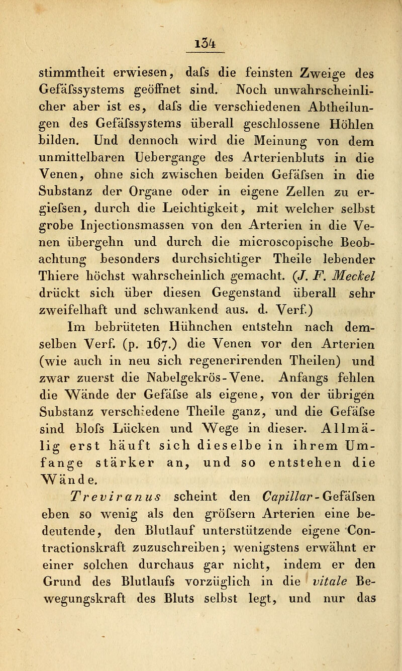 stimmtheit erwiesen, dafs die feinsten Zweige des Gefäfssystems geöffnet sind. Noch unwahrscheinli- cher aber ist es, dafs die verschiedenen ALtheilun- gen des Gefäfssystems überall geschlossene Höhlen bilden. Und dennoch wird die Meinung von dem unmittelbaren Uebergange des Arterienbluts in die Venen, ohne sich zwischen beiden Gefäfsen in die Substanz der Organe oder in eigene Zellen zu er- giefsen, durch die Leichtigkeit, m.it welcher selbst grobe Injectionsmassen von den Arterien in die Ve- nen übergehn und durch die microscopische Beob- achtung besonders durchsichtiger Theile lebender Thiere höchst wahrscheinlich gemacht. (/. F. Meckel drückt sich über diesen Gegenstand überall sehr zweifelhaft und schwankend aus. d. Verf) Im bebrüteten Hühnchen entstehn nach dem- selben Verf. (p. 167.) die Venen vor den Arterien (wie auch in neu sich regenerirenden Theilen) und zwar zuerst die Nabelgekrös-Vene. Anfangs fehlen die Wände der Gefäfse als eigene, von der übrigen Substanz verschiedene Theile ganz, und die Gefäfse sind blofs Lücken und Wege in dieser. Allmä- lig erst häuft sich dieselbe in ihrem Um- fange stärker an, und so entstehen die Wand e. Treviranus scheint den Capillar - Gefäfsen eben so wenig als den gröfsern Arterien eine be- deutende, den Blutlauf unterstützende eigene Con- tractionskraft zuzuschreiben j wenigstens erwähnt er einer solchen durchaus gar nicht, indem er den Grund des Blutlaufs vorzüglich in die vitale Be- wegungskraft des Bluts selbst legt, und nur das