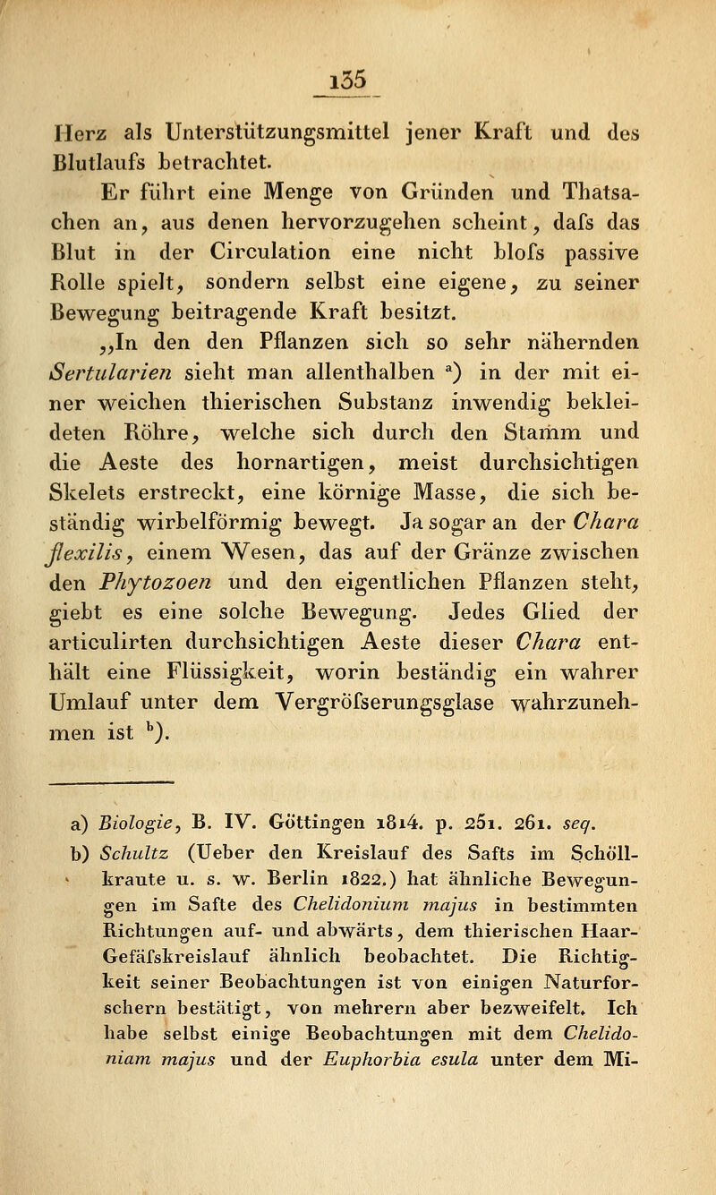 Herz als Unterstützungsmittel jener Kraft und des Blutlaufs betrachtet. Er führt eine Menge von Gründen und Thatsa- chen an, aus denen hervorzugehen scheint, dafs das Blut in der Circulation eine nicht blofs passive Rolle spielt, sondern seihst eine eigene, zu seiner Bewegung beitragende Kraft besitzt. „In den den Pflanzen sich so sehr nähernden Sertularien sieht man allenthalben ^) in der mit ei- ner v\^eichen thierischen Substanz inw^endig beklei- deten Röhre, welche sich durch den Stamm und die Aeste des hornartigen, meist durchsichtigen Skelets erstreckt, eine körnige Masse, die sich be- ständig wirbeiförmig bewegt. Ja sogar an der Ohara ßexilis, einem Wesen, das auf der Gränze zwischen den Phytozoen und den eigentlichen Pflanzen steht, giebt es eine solche Bewegung. Jedes Glied der articulirten durchsichtigen Aeste dieser Ohara ent- hält eine Flüssigkeit, worin beständig ein wahrer Umilauf unter dem VergrÖfserungsglase wahrzuneh- men ist ^). a) Biologie, B. IV. Göttingen i8i4. p. sSi. 261. seq. b) Schultz (Ueber den Kreislauf des Safts im Schöll- kraute u. s. w. Berlin 1822.) hat ähnliche Bewegun- gen im Safte des Chelidonium majus in bestimmten Richtungen auf- und abwärts, dem thierischen Haar- Gefäfskreislauf ähnlich beobachtet. Die Richtig- keit seiner Beobachtungen ist von einigen Naturfor- schern bestätigt, von mehrern aber bezweifelt» Ich habe selbst einige Beobachtungen mit dem Chelido- niam majus und der Euphorbia esula unter dem Mi-