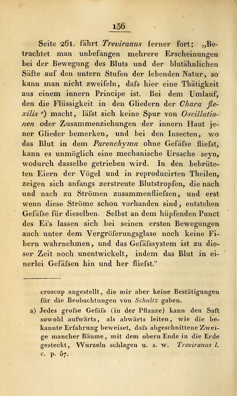 Seite 261. fährt Treviranus ferner fort: ,,Be- trachtet man unbefangen mehrere Erscheinungen bei der Bewegung des Bluts und der blutähnlichen Säfte auf den untern Stufen der lebenden Natur, so kann man nicht zweifeln, dafs hier eine Thätigkeit aus einem innern Principe ist. Bei dem Umlauf, den die Flüssigkeit in den Gliedern der Ohara fle- xilis 0 macht, läfst sich keine Spur von Oscillatio- nen oder Zusammenziehungen der innern Haut je- ner Glieder bemerken, und bei den Insecten, wo das Blut in dem Parenchyma ohne Gefäfse fliefst, kann es unmöglich eine mechanische Ursache seyn, wodurch dasselbe getrieben wird. In den bebrüte- ten Eiern der Vögel und in reproducirten Theilen, zeigen sich anfangs zerstreute Blutstropfen, die nach und nach zu Strömen zusammenfliefsen, und erst wenn diese Ströme schon vorhanden sind, entstehen Gefäfse für dieselben. Selbst an dem hüpfenden Punct des Ei's lassen sich bei seinen ersten Bewegungen auch unter dem VergrÖferungsglase noch keine Fi- bern wahrnehmen, und das Gefäfssystem ist zu die- ser Zeit noch unentwickelt, indem das Blut in ei- nerlei Gefäfsen hin und her fliefst. croscop angestellt, die mir aber keine Bestätigungen für die Beobachtungen von Schultz gaben, a) Jedes grofse Gefäfs (in der Pflanze) kann den Saft sowohl aufwärts, als abwärts leiten, wie die be- kannte Erfahrung beweiset, dafs abgeschnittene Zwei- ge mancher Bäume, mit dem obern Ende in die Erde gesteckt, Wurzeln schlagen u. s. w. Treviranus l. c. p. Ö7.