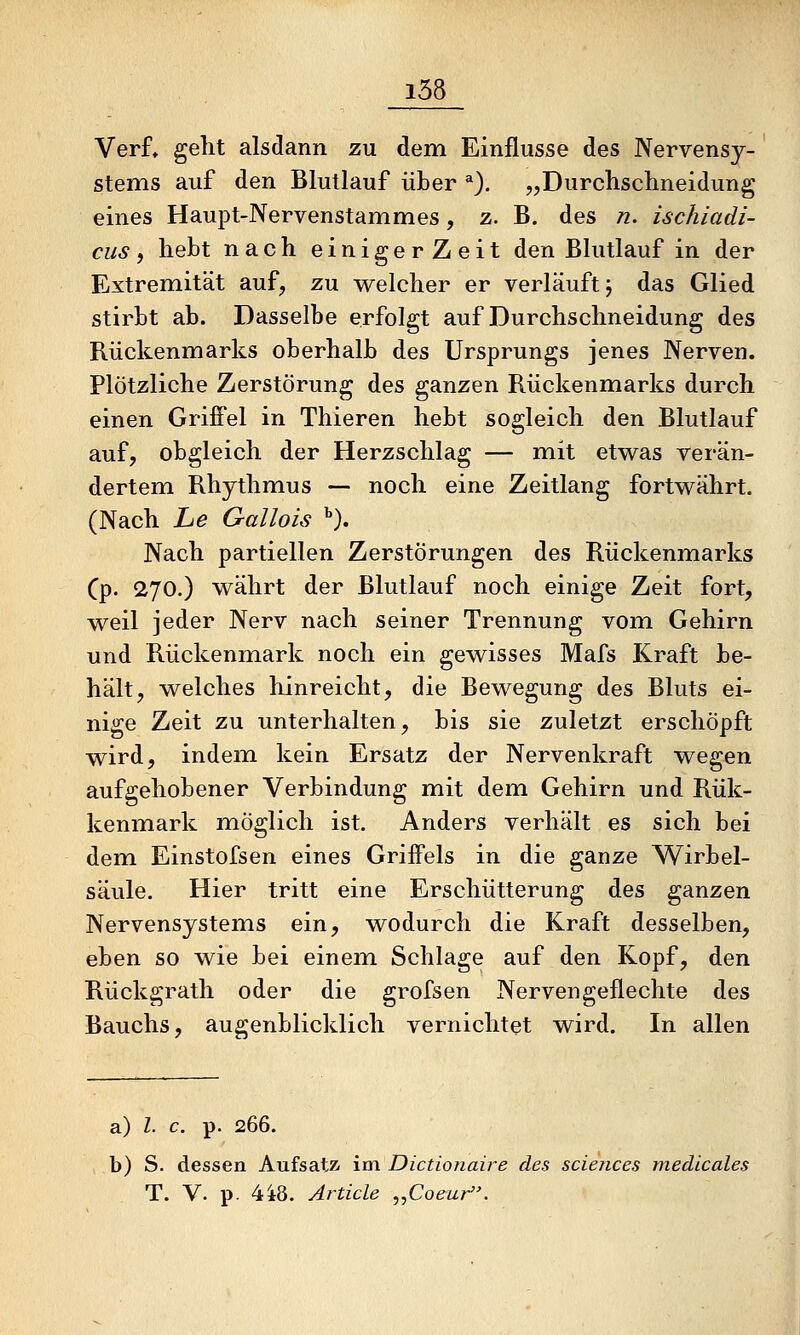 Verf, gellt alsdann zu dem Einflüsse des Nervensy- stems auf den Blutlauf über *). „Durclisclineidung eines Haupt-Nervenstammes, z. B. des n. ischiadi- cus, hebt nach einigerZeit den Blutlauf in der Extremität auf, zu welcher er verläuft j das Glied stirbt ab. Dasselbe erfolgt auf Durchschneidung des Rückenmarks oberhalb des Ursprungs jenes Nerven. Plötzliche Zerstörung des ganzen Rückenmarks durch einen Griffel in Thieren hebt sogleich den Blutlauf auf, obgleich der Herzschlag — mit etwas verän- dertem Rhythmus — noch eine Zeitlang fortwährt. (Nach Le Gallois ^), Nach partiellen Zerstörungen des Rückenmarks Cp- 270.) währt der Blutlauf noch einige Zeit fort, weil jeder Nerv nach seiner Trennung vom Gehirn und Rückenmark noch ein gewisses Mafs Kraft be- hält, welches hinreicht, die Bewegung des Bluts ei- nige Zeit zu unterhalten, bis sie zuletzt erschöpft wird, indem, kein Ersatz der Nervenkraft wegen aufgehobener Verbindung mit dem Gehirn und Rük- kenmark möglich ist. Anders verhält es sich bei dem Einstofsen eines Griffels in die ganze Wirbel- säule. Hier tritt eine Erschütterung des ganzen Nervensystems ein, wodurch die Kraft desselben, eben so wie bei einem Schlage auf den Kopf, den Rückgrath oder die grofsen Nervengeflechte des Bauchs, augenblicklich vernichtet wird. In allen a) Z. c. p. 266. b) S. dessen Aufsatz im Dictionaire des sciences medlcales T. V. p. 4i8. Article ^^Coeur.