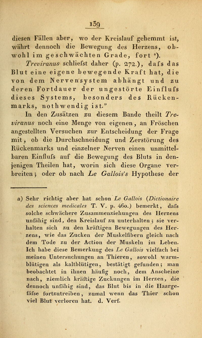 _i59_ diesen Fällen aber, wo der Kreislauf gehemmt ist, währt dennoch die Bewegung des Herzens, ob- wohl im geschwächten Grade, fort ^). Treviranus schliefst daher (p. 272.), dafs das Blut eine eigene bewegende Kraft hat, die von dem Nervensystem abhängt und zu deren Fortdauer der ungestörte Einflufs dieses S3^stems, besonders des Rücken- marks, nothwendig ist. In den Zusätzen zu diesem Bande theilt Tre- viranus noch eine Menge von eigenen, an Fröschen angestellten Versuchen zur Entscheidung der Frage mit, ob die Durchschneidung und Zerstörung des Rückenmarks und einzelner Nerven einen unmittel- baren Einflufs auf die Bewegung des Bluts in den- jenigen Theilen hat, worin sich diese Organe ver- breiten j oder ob nach lue Gallois's Hypothese der a) Sehr richtig aber hat schon Le Gallois (Dictionaire des sciences medicales T. V. p. 46o.) bemerkt, dafs solche schwächere Zusammenziehungen des Herzens unfähig sind, den Kreislauf zu unterhalten 5 sie ver- halten sich zu den kräftigen Bewegungen des Her- zens, wie das Zucken der Muskelfibern gleich nach dem Tode zu der Action der Muskeln im Leben. Ich habe diese Bemerkung des Le Gallois vielfach bei meinen Untersuchungen an Thieren, sowohl warm- blütigen als kaltblütigen, bestätigt gefunden 5 man beobachtet in ihnen häufig noch, dem Anscheine nach, ziemlich kräftige Zuckungen im Herzen, die dennoch unfähig sind, das Blut bis in die Haarge- fäfse fortzutreiben, zumal wenn das Thier schon viel Blut verloren hat. d, Verf.